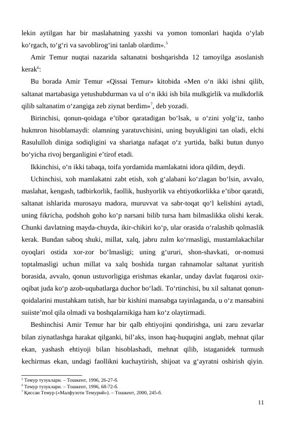 lekin  aytilgan  har  bir  maslahatning  yaxshi  va  yomon  tomonlari  haqida  o‘ylab
ko‘rgach, to‘g‘ri va savoblirog‘ini tanlab olardim».5
Amir Temur nuqtai nazarida saltanatni boshqarishda 12 tamoyilga asoslanish
kerak6:
Bu borada Amir Temur «Qissai Temur» kitobida «Men o‘n ikki ishni qilib,
saltanat martabasiga yetushubdurman va ul o‘n ikki ish bila mulkgirlik va mulkdorlik
qilib saltanatim o‘zangiga zeb ziynat berdim»7, deb yozadi.
Birinchisi, qonun-qoidaga e’tibor qaratadigan bo‘lsak, u o‘zini yolg‘iz, tanho
hukmron hisoblamaydi: olamning yaratuvchisini, uning buyukligini tan oladi, elchi
Rasululloh diniga sodiqligini va shariatga nafaqat o‘z yurtida, balki butun dunyo
bo‘yicha rivoj berganligini e’tirof etadi.
Ikkinchisi, o‘n ikki tabaqa, toifa yordamida mamlakatni idora qildim, deydi.
Uchinchisi, xoh mamlakatni zabt etish, xoh g‘alabani ko‘zlagan bo‘lsin, avvalo,
maslahat, kengash, tadbirkorlik, faollik, hushyorlik va ehtiyotkorlikka e’tibor qaratdi,
saltanat ishlarida murosayu madora, muruvvat va sabr-toqat qo‘l kelishini aytadi,
uning fikricha, podshoh goho ko‘p narsani bilib tursa ham bilmaslikka olishi kerak.
Chunki davlatning mayda-chuyda, ikir-chikiri ko‘p, ular orasida o‘ralashib qolmaslik
kerak. Bundan saboq shuki, millat, xalq, jabru zulm ko‘rmasligi, mustamlakachilar
oyoqlari  ostida  xor-zor  bo‘lmasligi;  uning  g‘ururi,  shon-shavkati,  or-nomusi
toptalmasligi  uchun  millat  va  xalq  boshida  turgan  rahnamolar  saltanat  yuritish
borasida, avvalo, qonun ustuvorligiga erishmas ekanlar, unday davlat fuqarosi oxir-
oqibat juda ko‘p azob-uqubatlarga duchor bo‘ladi. To‘rtinchisi, bu xil saltanat qonun-
qoidalarini mustahkam tutish, har bir kishini mansabga tayinlaganda, u o‘z mansabini
suiiste’mol qila olmadi va boshqalarnikiga ham ko‘z olaytirmadi.
Beshinchisi Amir Temur har bir qalb ehtiyojini qondirishga, uni zaru zevarlar
bilan ziynatlashga harakat qilganki, bil’aks, inson haq-huquqini anglab, mehnat qilar
ekan,  yashash  ehtiyoji  bilan  hisoblashadi,  mehnat  qilib,  istaganidek  turmush
kechirmas ekan, undagi faollikni kuchaytirish, shijoat va g‘ayratni oshirish qiyin.
5 Темур тузуклари. – Тошкент, 1996, 26-27-б.
6 Темур тузуклари. – Тошкент, 1996, 68-72-б.
7 Қиссаи Темур («Малфузоти Темурий»). – Тошкент, 2000, 245-б.
11
