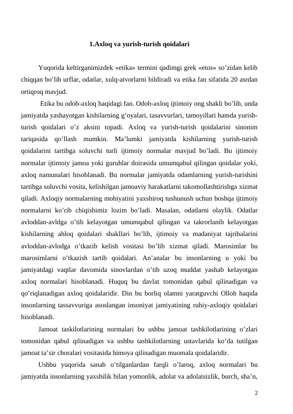 1.Axloq va yurish-turish qoidalari
Yuqorida keltirganimizdek «etika» termini qadimgi grek «etos» so’zidan kelib
chiqqan bo’lib urflar, odatlar, xulq-atvorlarni bildiradi va etika fan sifatida 20 asrdan
ortiqroq mavjud.
 Etika bu odob-axloq haqidagi fan. Odob-axloq ijtimoiy ong shakli bo’lib, unda
jamiyatda yashayotgan kishilarning g’oyalari, tasavvurlari, tamoyillari hamda yurish-
turish  qoidalari  o’z  aksini  topadi.  Axloq  va  yurish-turish  qoidalarini  sinonim
tariqasida  qo’llash  mumkin.  Ma’lumki  jamiyatda  kishilarning  yurish-turish
qoidalarini tartibga soluvchi turli ijtimoiy normalar mavjud bo’ladi. Bu ijtimoiy
normalar ijtimoiy jamoa yoki guruhlar doirasida umumqabul qilingan qoidalar yoki,
axloq namunalari hisoblanadi. Bu normalar jamiyatda odamlarning yurish-turishini
tartibga soluvchi vosita, kelishilgan jamoaviy harakatlarni takomollashtirishga xizmat
qiladi. Axloqiy normalarning mohiyatini yaxshiroq tushunush uchun boshqa ijtimoiy
normalarni  ko’rib chiqishimiz lozim  bo’ladi. Masalan,  odatlarni  olaylik. Odatlar
avloddan-avldga o’tib kelayotgan umumqabul qilingan va takrorlanib kelayotgan
kishilarning  ahloq  qoidalari  shakllari  bo’lib,  ijtimoiy  va  madaniyat  tajribalarini
avloddan-avlodga  o’tkazib  kelish  vositasi  bo’lib  xizmat  qiladi.  Marosimlar  bu
marosimlarni  o’tkazish  tartib  qoidalari.  An’analar  bu  insonlarning  u  yoki  bu
jamiyatdagi vaqtlar davomida sinovlardan o’tib uzoq muddat yashab kelayotgan
axloq  normalari  hisoblanadi.  Huquq  bu  davlat  tomonidan  qabul  qilinadigan  va
qo’riqlanadigan axloq qoidalaridir. Din bu borliq olamni yaratguvchi Olloh haqida
insonlarning tassavvuriga asoslangan insoniyat jamiyatining ruhiy-axloqiy qoidalari
hisoblanadi.
Jamoat  taskilotlarining normalari bu ushbu jamoat tashkilotlarining o’zlari
tomonidan qabul qilinadigan va ushbu tashkilotlarning ustavlarida ko’da tutilgan
jamoat ta’sir choralari vositasida himoya qilinadigan muomala qoidalaridir.
Ushbu  yuqorida  sanab  o’tilganlardan  farqli  o’laroq,  axloq  normalari  bu
jamiyatda insonlarning yaxshilik bilan yomonlik, adolat va adolatsizlik, burch, sha’n,
2
