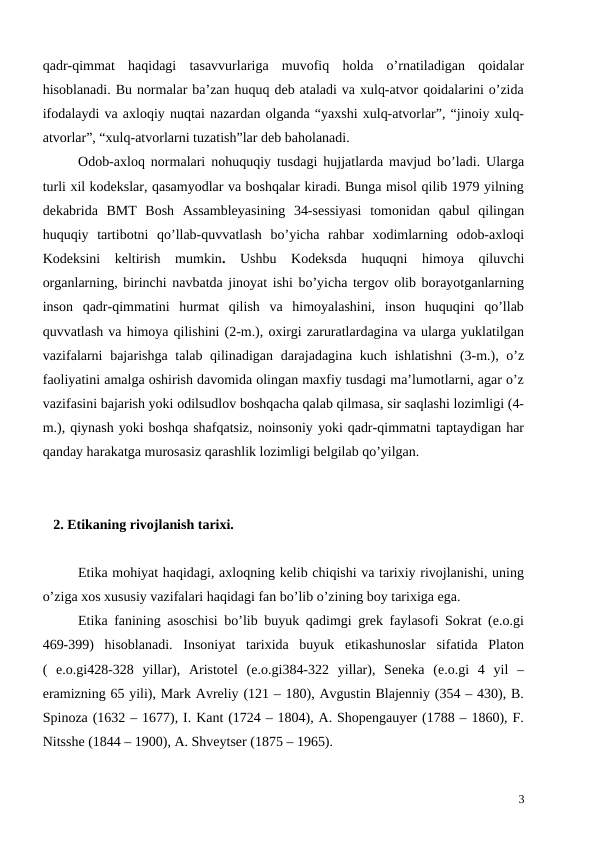 qadr-qimmat  haqidagi  tasavvurlariga  muvofiq  holda  o’rnatiladigan  qoidalar
hisoblanadi. Bu normalar ba’zan huquq deb ataladi va xulq-atvor qoidalarini o’zida
ifodalaydi va axloqiy nuqtai nazardan olganda “yaxshi xulq-atvorlar”, “jinoiy xulq-
atvorlar”, “xulq-atvorlarni tuzatish”lar deb baholanadi.
Odob-axloq normalari nohuquqiy tusdagi hujjatlarda mavjud bo’ladi. Ularga
turli xil kodekslar, qasamyodlar va boshqalar kiradi. Bunga misol qilib 1979 yilning
dekabrida  BMT  Bosh  Assambleyasining  34-sessiyasi  tomonidan  qabul  qilingan
huquqiy  tartibotni  qo’llab-quvvatlash  bo’yicha  rahbar  xodimlarning  odob-axloqi
Kodeksini  keltirish  mumkin.  Ushbu  Kodeksda  huquqni  himoya  qiluvchi
organlarning, birinchi navbatda jinoyat ishi bo’yicha tergov olib borayotganlarning
inson  qadr-qimmatini  hurmat  qilish  va  himoyalashini,  inson  huquqini  qo’llab
quvvatlash va himoya qilishini (2-m.), oxirgi zaruratlardagina va ularga yuklatilgan
vazifalarni  bajarishga talab qilinadigan darajadagina kuch ishlatishni  (3-m.), o’z
faoliyatini amalga oshirish davomida olingan maxfiy tusdagi ma’lumotlarni, agar o’z
vazifasini bajarish yoki odilsudlov boshqacha qalab qilmasa, sir saqlashi lozimligi (4-
m.), qiynash yoki boshqa shafqatsiz, noinsoniy yoki qadr-qimmatni taptaydigan har
qanday harakatga murosasiz qarashlik lozimligi belgilab qo’yilgan. 
   2. Etikaning rivojlanish tarixi.
Etika mohiyat haqidagi, axloqning kelib chiqishi va tarixiy rivojlanishi, uning
o’ziga xos xususiy vazifalari haqidagi fan bo’lib o’zining boy tarixiga ega.
Etika fanining asoschisi bo’lib buyuk qadimgi grek faylasofi Sokrat (e.o.gi
469-399)  hisoblanadi.  Insoniyat  tarixida  buyuk  etikashunoslar  sifatida  Platon
(  e.o.gi428-328  yillar),  Aristotel  (e.o.gi384-322  yillar),  Seneka  (e.o.gi  4  yil  –
eramizning 65 yili), Mark Avreliy (121 – 180), Avgustin Blajenniy (354 – 430), B.
Spinoza (1632 – 1677), I. Kant (1724 – 1804), A. Shopengauyer (1788 – 1860), F.
Nitsshe (1844 – 1900), A. Shveytser (1875 – 1965). 
3
