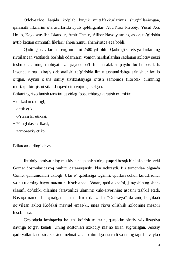 Odob-axloq  haqida  ko’plab  buyuk  mutaffakkurlarimiz  shug’ullanishgan,
qimmatli fikrlarini o’z asarlarida aytib qoldirganlar. Abu Nasr Farobiy, Yusuf Xos
Hojib, Kaykovus ibn Iskandar, Amir Temur, Aliher Navoiylarning axloq to’g’risida
aytib ketgan qimmatli fikrlari jahonshumul ahamiyatga ega boldi.
Qadimgi davrlardan, eng muhimi 2500 yil oldin Qadimgi Gretsiya fanlarning
rivojlangan vaqtlarda boshlab odamlarni yomon harakatlardan saqlagan axloqiy sezgi
tushunchalarning  mohiyati  va  paydo  bo’lishi  masalalari  paydo  bo’la  boshladi.
Insonda nima axloqiy deb atalishi to’g’risida ilmiy tushuntirishga urinishlar bo’lib
o’tgan.  Aynan  o’sha  sinfiy  sivilizatsiyaga  o’tish  zamonida  filosofik  bilimning
mustaqil bir qismi sifatida qayd etih vujudga kelgan.
Etikaning rivojlanish tarixini quyidagi bosqichlarga ajratish mumkin: 
− etikadan oldingi,
− antik etika,
− o’rtaasrlar etikasi,
− Yangi davr etikasi,
− zamonaviy etika.
Etikadan oldingi davr.
Ibtidoiy jamiyatining mulkiy tabaqalanishining yuqori bosqichini aks ettiruvchi
Gomer dostonlaridayoq muhim qaramaqarshiliklar uchraydi. Bir tomondan olganda
Gomer qahramonlari axloqli. Ular o’ qabilasiga tegishli, qabilasi uchun kurashadilar
va bu ularning hayot mazmuni hisoblanadi. Vatan, qabila sha’ni, jangsshining shon-
sharafi, do’stlik, oilaning faravonligi ularning xulq-atvorining asosini tashkil etadi.
Boshqa namondan qaralganda, na “Iliada”da va ha “Odisseya” da aniq belgilaab
qo’yilgan axloq Kodeksi mavjud emas-ki, unga rioya qilishlik axloqning mezoni
hisoblansa. 
Gesiodada boshqacha holatni ko’rish mumrin, qaysikim sinfiy wivilizatsiya
davriga to’g’ri keladi. Uning dostonlari axkoqiy ma’no bilan sug’orilgan. Asosiy
qadriyatlar tariqasida Gesiod mehnat va adolatni ilgari suradi va uning tagida avaylab
4

