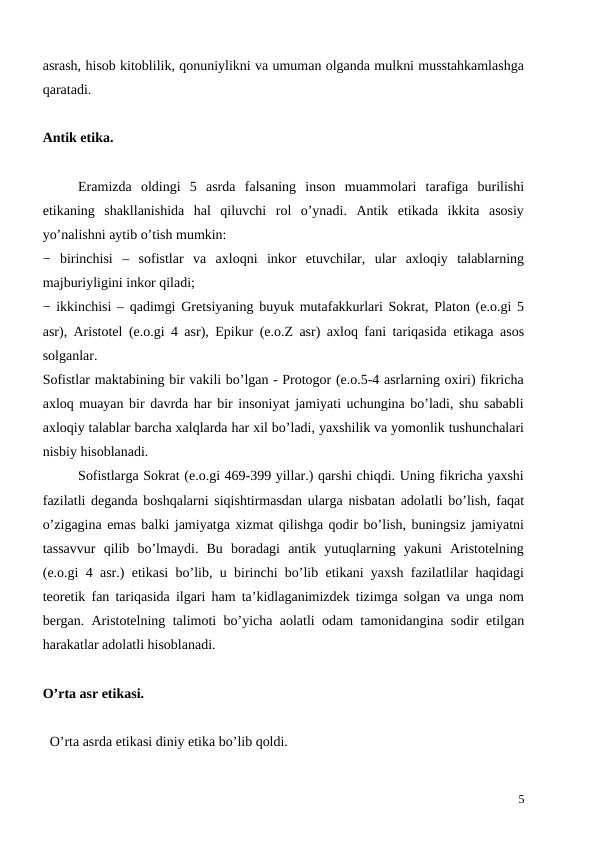asrash, hisob kitoblilik, qonuniylikni va umuman olganda mulkni musstahkamlashga
qaratadi.
Antik etika.
Eramizda  oldingi  5  asrda  falsaning  inson  muammolari  tarafiga  burilishi
etikaning  shakllanishida  hal  qiluvchi  rol  o’ynadi.  Antik  etikada  ikkita  asosiy
yo’nalishni aytib o’tish mumkin:
−  birinchisi  –  sofistlar  va  axloqni  inkor  etuvchilar,  ular  axloqiy  talablarning
majburiyligini inkor qiladi;
− ikkinchisi – qadimgi Gretsiyaning buyuk mutafakkurlari Sokrat, Platon (e.o.gi 5
asr), Aristotel (e.o.gi 4 asr), Epikur (e.o.Z asr) axloq fani tariqasida etikaga asos
solganlar. 
Sofistlar maktabining bir vakili bo’lgan - Protogor (e.o.5-4 asrlarning oxiri) fikricha
axloq muayan bir davrda har bir insoniyat jamiyati uchungina bo’ladi, shu sababli
axloqiy talablar barcha xalqlarda har xil bo’ladi, yaxshilik va yomonlik tushunchalari
nisbiy hisoblanadi. 
 
Sofistlarga Sokrat (e.o.gi 469-399 yillar.) qarshi chiqdi. Uning fikricha yaxshi
fazilatli deganda boshqalarni siqishtirmasdan ularga nisbatan adolatli bo’lish, faqat
o’zigagina emas balki jamiyatga xizmat qilishga qodir bo’lish, buningsiz jamiyatni
tassavvur  qilib  bo’lmaydi.  Bu  boradagi  antik  yutuqlarning  yakuni  Aristotelning
(e.o.gi 4 asr.) etikasi bo’lib, u birinchi bo’lib etikani yaxsh fazilatlilar haqidagi
teoretik fan tariqasida ilgari ham ta’kidlaganimizdek tizimga solgan va unga nom
bergan. Aristotelning talimoti bo’yicha aolatli odam tamonidangina sodir etilgan
harakatlar adolatli hisoblanadi. 
O’rta asr etikasi.
  O’rta asrda etikasi diniy etika bo’lib qoldi. 
5
