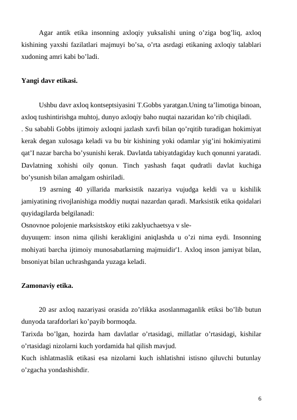 Agar antik etika insonning axloqiy yuksalishi uning o’ziga bog’liq, axloq
kishining yaxshi fazilatlari majmuyi bo’sa, o’rta asrdagi etikaning axloqiy talablari
xudoning amri kabi bo’ladi.
Yangi davr etikasi.
Ushbu davr axloq kontseptsiyasini T.Gobbs yaratgan.Uning ta’limotiga binoan,
axloq tushintirishga muhtoj, dunyo axloqiy baho nuqtai nazaridan ko’rib chiqiladi.
. Su sababli Gobbs ijtimoiy axloqni jazlash xavfi bilan qo’rqitib turadigan hokimiyat
kerak degan xulosaga keladi va bu bir kishining yoki odamlar yig’ini hokimiyatimi
qat’I nazar barcha bo’ysunishi kerak. Davlatda tabiyatdagiday kuch qonunni yaratadi.
Davlatning  xohishi  oily  qonun.  Tinch  yashash  faqat  qudratli  davlat  kuchiga
bo’ysunish bilan amalgam oshiriladi. 
 
19  asrning  40  yillarida  marksistik  nazariya  vujudga  keldi  va  u  kishilik
jamiyatining rivojlanishiga moddiy nuqtai nazardan qaradi. Marksistik etika qoidalari
quyidagilarda belgilanadi: 
Osnovnoe polojenie marksistskoy etiki zaklyuchaetsya v sle-
duyuщem: inson nima qilishi kerakligini aniqlashda u o’zi nima eydi. Insonning
mohiyati barcha ijtimoiy munosabatlarning majmuidir'1. Axloq inson jamiyat bilan,
bnsoniyat bilan uchrashganda yuzaga keladi. 
Zamonaviy etika.
20 asr axloq nazariyasi orasida zo’rlikka asoslanmaganlik etiksi bo’lib butun
dunyoda tarafdorlari ko’payib bormoqda.
Tarixda bo’lgan, hozirda ham davlatlar o’rtasidagi, millatlar o’rtasidagi, kishilar
o’rtasidagi nizolarni kuch yordamida hal qilish mavjud. 
Kuch ishlatmaslik etikasi esa nizolarni kuch ishlatishni istisno qiluvchi butunlay
o’zgacha yondashishdir. 
6
