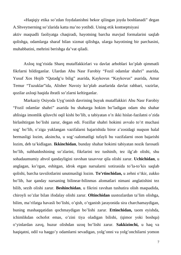 «Haqiqiy etika so’zdan foydalanishni bekor qilingan joyda boshlanadi” degan
A.Shveytserning so’zlarida katta ma’no yotibdi. Uning etik kontseptsiyasi 
aktiv maqsadli faoliyatga chaqiradi, hayotning barcha mavjud formalarini saqlab
qolishga, odamlarga sharaf bilan xizmat qilishga, ularga hayotining bir parchasini,
muhabbatini, mehrini berishga da’vat qiladi. 
Axloq tog’risida Sharq mutaffakkirlari va davlat arboblari ko’plab qimmatli
fikrlarni bildirganlar. Ulardan Abu Nasr Farobiy “Fozil odamlar shahri” asarida,
Yusuf Xos Hojib “Qutadg’u bilig” asarida, Kaykovus “Kaykovus” asarida, Amur
Temur “Tuzuklar”ida, Alisher Navoiy ko’plab asarlarida davlat rahbari, vazirlar,
qozilar axloqi haqida ibratli so’zlarni keltirganlar.
Markaziy Osiyoda Uyg’onish davrining buyuk mutaffakkiri Abu Nasr Farobiy
“Fozil odamlar shahri” asarida bu shaharga hokim bo’ladigan odam shu shahar
ahlisiga imomlik qiluvchi oqil kishi bo’lib, u tabiyatan o’n ikki hislat-fazilatni o’zida
birlashtirgan bo’lishi zarur, degan edi. Fozillar shahri hokimi avvalo to’rt muchasi
sog’ bo’lib, o’ziga yuklangan vazifalarni bajarishida biror a’zosidagi nuqson halal
bermasligi lozim, aksincha, u sog’-salomatligi tufayli bu vazifalarni oson bajarishi
lozim, deb ta’kidlagan. Ikkinchidan, bunday shahar hokimi tabiyatan nozik farosatli
bo’lib,  suhbatdoshining  so’zlarini,  fikrlarini  tez  tushinib,  tez  ilg’ab  olishi,  shu
sohadaumumiy ahvol qandayligini ravshan tasavvur qila olishi zarur. Uchichidan, u
anglagan,  ko’rgan,  eshitgan,  idrok etgan narsalarni  xotirasida  to’la-to’kis  saqlab
qolishi, barcha tavsilotlarini unutmasligi lozim. To’rtinchidan, u zehni o’tkir, zukko
bo’lib, har qanday narsaning bilinear-bilinmas alomatlari nimani anglatishini tez
bilib, sezib olishi zarur. Beshinchidan, u fikrini ravshan tushutira olish maqsadida,
chiroyli so’zlar bilan ifodalay olishi zarur. Oltinchidan uustozlardan ta’lim olishga,
bilim, ma’rifatga havasli bo’lishi, o’qish, o’rganish jarayonida sira charchamaydigan,
buning mashaqqatidan qochmaydigan bo’lishi zarur.  Ettinchidan, taom eyishda,
ichimlikdan  ochofot  emas,  o’zini  tiya  oladigan  bilishi,  (qimor  yoki  boshqa)
o’yinlardan  zavq,  huzur  olishdan  uzoq  bo’lishi  zarur.  Sakkizinchi, u  haq  va
haqiqatni, odil va haqgo’y odamlarni sevadigan, yolg’onni va yolg’onchilarni yomon
7
