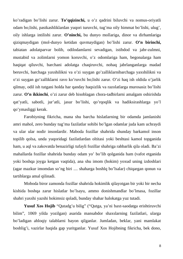 ko’radigan bo’lishi zarur.  To’qqizinchi, u o’z qadrini biluvchi va nomus-oriyatli
odam bo;lishi, pastkashliklardan yuqori turuvchi, tug’ma oily himmat bo’lishi, ulug’,
oily ishlarga intilishi zarur.  O’ninchi, bu dunyo mollariga, dinor va dirhamlariga
qiziqmaydigan  (mol-dunyo  ketidan  quvmaydigan)  bo’lishi  zarur.  O’n  birinchi,
tabiatan  adolatparvar  bolib,  odilodamlarni  sevadigan,  istibdod  va  jabr-zulmni,
mustabid va zolimlarni yomon koruvchi, o’z odomlariga ham, begonalarga ham
haqiqat  qiluvchi,  barchani  adolatga  chaqiruvchi,  nohaq  jabrlanganlarga  madad
beruvchi, barchaga yaxshilikni va o’zi suygan go’zalliklarnibarchaga yaxshilikni va
o‘zi suygan go‘zalliklarni ravo ko’ruvchi bo;lishi zarur. O’zi haq ish oldida o’jarlik
qilmay, odil ish tutgani holda har qanday haqsizlik va razolatlarga murosasiz bo’lishi
zarur. O’n ikkinchi, o’zi zarur deb hisoblagan chora-tadbirlarni amalgam oshirishda
qat’yatli,  sabotli,  jur’atli,  jasur  bo’lishi,  qo’rqoqlik  va  hadiksirashlarga  yo’l
qo’ymasliggi kerak.
Farobiyning fikricha, mana shu barcha hislatlarning bir odamda jamlanishi
amri mahol, zero bunday tug’ma fazilatlar sohibi bo’lgan odamlar juda kam uchraydi
va ular ular nodir insonlardir. Maboda fozillar shahrida shunday barkamol inson
topilib qolsa, unda yuqoridagi fazilatlardan oltitasi yoki beshtasi kamol topganida
ham, u aql va zakovatda benazirligi tufayli fozillar shahriga rahbarlik qila oladi. Ba’zi
mahallarda fozillar shahrida bunday odam yo’ bo’lib qolganida ham (vafot etganida
yoki boshqa joyga ketgan vaqtida), ana shu imom (hokim) yoxud uning izdoshlari
(agar mazkur imomdan so’ng biri .... shaharga boshlq bo’lsalar) chiqargan qonun va
tartiblarga amal qilinadi.
Moboda biror zamonda fozillar shahrida hokimlik qilayotgan bir yoki bir necha
kishida  boshqa  zarur  hislatlar  bo’lsayu,  ammo donishmandlar  bo’lmasa,  fozillar
shahri yaxshi yazshi hokimsiz qoladi, bunday shahar halokatga yuz tutadi. 
Yusuf Xos Hojib “Qutadg’u bilig” (“Qutga, ya’ni baxt-saodatga erishtiruvchi
bilim”,  1069  yilda  yozilgan)  asarida  mansabdor  shaxslarning  fazilatlari,  ularga
bo’ladigan  ahloqiy  talablarni  bayon  qilganlar.  Jumladan,  beklar,  yani  mamlakat
boshlig’i, vazirlar haqida gap yuritganlar. Yusuf Xos Hojibning fikricha, bek dono,
8
