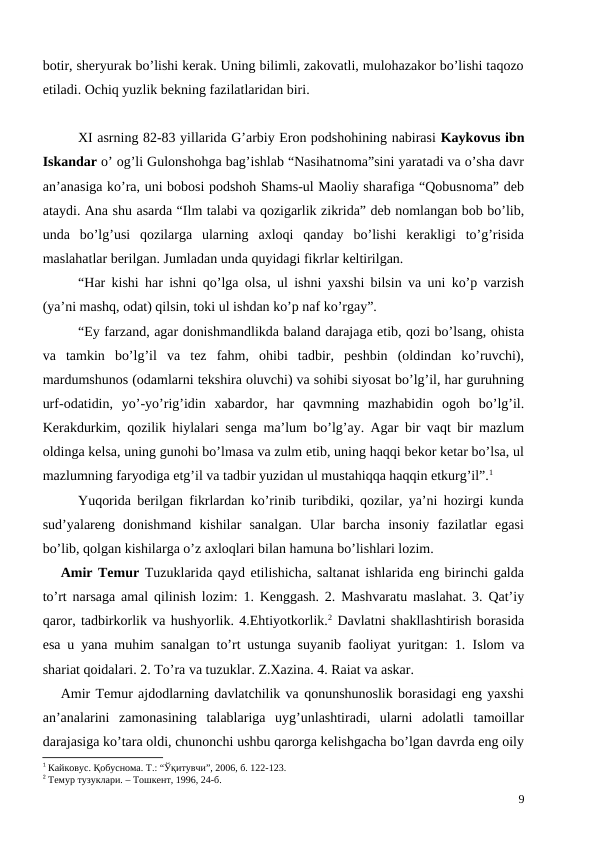 botir, sheryurak bo’lishi kerak. Uning bilimli, zakovatli, mulohazakor bo’lishi taqozo
etiladi. Ochiq yuzlik bekning fazilatlaridan biri. 
XI asrning 82-83 yillarida G’arbiy Eron podshohining nabirasi Kaykovus ibn
Iskandar o’ og’li Gulonshohga bag’ishlab “Nasihatnoma”sini yaratadi va o’sha davr
an’anasiga ko’ra, uni bobosi podshoh Shams-ul Maoliy sharafiga “Qobusnoma” deb
ataydi. Ana shu asarda “Ilm talabi va qozigarlik zikrida” deb nomlangan bob bo’lib,
unda  bo’lg’usi  qozilarga  ularning  axloqi  qanday  bo’lishi  kerakligi  to’g’risida
maslahatlar berilgan. Jumladan unda quyidagi fikrlar keltirilgan.
“Har kishi har ishni qo’lga olsa, ul ishni yaxshi bilsin va uni ko’p varzish
(ya’ni mashq, odat) qilsin, toki ul ishdan ko’p naf ko’rgay”. 
“Ey farzand, agar donishmandlikda baland darajaga etib, qozi bo’lsang, ohista
va  tamkin  bo’lg’il  va  tez  fahm,  ohibi  tadbir,  peshbin  (oldindan  ko’ruvchi),
mardumshunos (odamlarni tekshira oluvchi) va sohibi siyosat bo’lg’il, har guruhning
urf-odatidin,  yo’-yo’rig’idin  xabardor,  har  qavmning  mazhabidin  ogoh  bo’lg’il.
Kerakdurkim, qozilik hiylalari senga ma’lum bo’lg’ay. Agar bir vaqt bir mazlum
oldinga kelsa, uning gunohi bo’lmasa va zulm etib, uning haqqi bekor ketar bo’lsa, ul
mazlumning faryodiga etg’il va tadbir yuzidan ul mustahiqqa haqqin etkurg’il”.1
Yuqorida berilgan fikrlardan ko’rinib turibdiki, qozilar, ya’ni hozirgi kunda
sud’yalareng  donishmand  kishilar  sanalgan.  Ular  barcha  insoniy  fazilatlar  egasi
bo’lib, qolgan kishilarga o’z axloqlari bilan hamuna bo’lishlari lozim.
Amir Temur Tuzuklarida qayd etilishicha, saltanat ishlarida eng birinchi galda
to’rt narsaga amal qilinish lozim: 1. Kenggash. 2. Mashvaratu maslahat. 3. Qat’iy
qaror, tadbirkorlik va hushyorlik. 4.Ehtiyotkorlik.2 Davlatni shakllashtirish borasida
esa u yana muhim sanalgan to’rt ustunga suyanib faoliyat yuritgan: 1.  Islom va
shariat qoidalari. 2. To’ra va tuzuklar. Z.Xazina. 4. Raiat va askar.
Amir Temur ajdodlarning davlatchilik va qonunshunoslik borasidagi eng yaxshi
an’analarini  zamonasining  talablariga  uyg’unlashtiradi,  ularni  adolatli  tamoillar
darajasiga ko’tara oldi, chunonchi ushbu qarorga kelishgacha bo’lgan davrda eng oily
1 Кайковус. Қобуснома. Т.: “Ўқитувчи”, 2006, б. 122-123.
2 Темур тузуклари. – Тошкент, 1996, 24-б.
9

