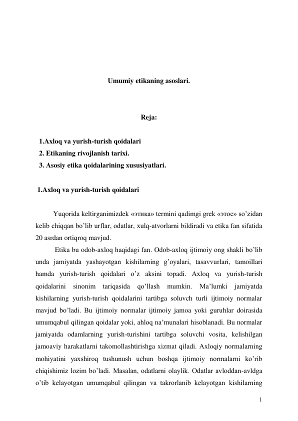  
1 
 
 
 
 
Umumiy etikaning asoslari. 
 
 
Reja: 
 
  1.Axloq va yurish-turish qoidalari 
  2. Etikaning rivojlanish tarixi. 
  3. Asosiy etika qoidalarining xususiyatlari. 
 
 1.Axloq va yurish-turish qoidalari 
 
Yuqorida keltirganimizdek «этика» termini qadimgi grek «этос» so’zidan 
kelib chiqqan bo’lib urflar, odatlar, xulq-atvorlarni bildiradi va etika fan sifatida 
20 asrdan ortiqroq mavjud. 
 Etika bu odob-axloq haqidagi fan. Odob-axloq ijtimoiy ong shakli bo’lib 
unda jamiyatda yashayotgan kishilarning g’oyalari, tasavvurlari, tamoillari 
hamda yurish-turish qoidalari o’z aksini topadi. Axloq va yurish-turish 
qoidalarini sinonim tariqasida qo’llash mumkin. Ma’lumki jamiyatda 
kishilarning yurish-turish qoidalarini tartibga soluvch turli ijtimoiy normalar 
mavjud bo’ladi. Bu ijtimoiy normalar ijtimoiy jamoa yoki guruhlar doirasida 
umumqabul qilingan qoidalar yoki, ahloq na’munalari hisoblanadi. Bu normalar 
jamiyatda odamlarning yurish-turishini tartibga soluvchi vosita, kelishilgan 
jamoaviy harakatlarni takomollashtirishga xizmat qiladi. Axloqiy normalarning 
mohiyatini yaxshiroq tushunush uchun boshqa ijtimoiy normalarni ko’rib 
chiqishimiz lozim bo’ladi. Masalan, odatlarni olaylik. Odatlar avloddan-avldga 
o’tib kelayotgan umumqabul qilingan va takrorlanib kelayotgan kishilarning 
