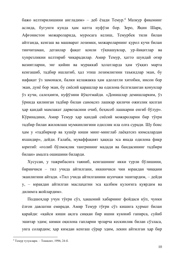  
10 
бажо келтирилишини англадим» – деб ёзади Темур.4 Мазкур фиқонинг 
аслида, бугунги кунда ҳам катта нуфўзи бор. Зеро, Яқин Шарқ, 
Афғонистон можароларида, муросага келиш, Темурбек тили билан 
айтганда, кенгаш ва машварат лозимки, можароларнинг қурол кучи билан 
тинчитаман, деганлар фақат қонли тўқнашувлар, ур-йиқитлар ва 
хунрезликни келтириб чиқарадилар. Амир Темур, ҳатто шундай оғир 
вазиятларни, энг қийин ва мураккаб ҳолатларда ҳам тўққиз марта 
кенгашиб, тадбир ишлатиб, ҳал этиш лозимлигини таъкидлар экан, бу 
нафақат ўз замонаси, балки келажакка ҳам адолатли хитобки, инсон бор 
экан, дунё бор экан, бу сиёсий қарашлар ва одилона белгиланган қонунлар 
ўз кучи, салоҳияти, нуфўзини йўқотмайди. «Донишлар демишларким, ўз 
ўрнида қилинган тадбир билан саноқсиз лашкар қиличи ожизлик қилган 
ҳар қандай мамлакат дарвозасини очиб, беҳисоб лашкарни енгиб бўлур». 
Кўринадики, Амир Темур ҳар қандай сиёсий можароларни бир тўғри 
тадбир билан жиловлаш мумкинлигини одиллик ила олға суради. Шу боис 
ҳам у «тадбиркор ва ҳушёр киши минг-минглаб лаёқатсиз кимсалардан 
яхшидир», дейди. Ғалаба, муваффақият ҳақида эса янада одилона фикр 
юритиб: «ғолиб бўлмоқлик тангрининг мадади ва бандасининг тадбири 
билан» амалга ошишини биларди.  
Хусусан, у тажрибасига таяниб, кенгашнинг икки турли бўлишини, 
биринчиси – тил учида айтилгани, иккинчиси чин юракдан чиққани 
эканлигини айтади. «Тил учида айтилганини шунчаки эшитардим, – дейди 
у, – юракдан айтилган маслаҳатни эса қалбим қулоғига қуярдим ва 
дилимга жойлардим». 
Подшоҳлар учун тўғри сўз, ҳаққоний хабарнинг фойдаси кўп, чунки 
ёлғон давлатни емиради. Амир Темур тўғри сўз кишига ҳурмат билан 
қарайди: «қайси киши ақлга сиққан бир ишни куюниб гапирса, суйиб 
эшитар эдим; кимки оқилона гапларни эрларча кескинлик билан сўзласа, 
унга солардим; ҳар кимдан кенгаш сўрар эдим, лекин айтилган ҳар бир 
                                                 
4 Темур тузуклари. – Тошкент, 1996, 24-б. 
