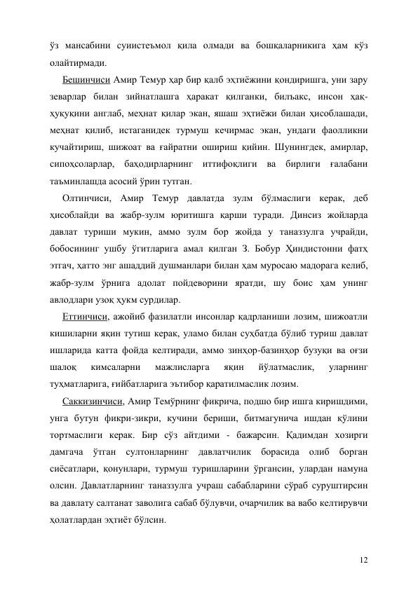  
12 
ўз мансабини суиистеъмол қила олмади ва бошқаларникига ҳам кўз 
олайтирмади. 
Бешинчиси Амир Темур ҳар бир қалб эҳтиёжини қондиришга, уни зару 
зеварлар билан зийнатлашга ҳаракат қилганки, билъакс, инсон ҳақ-
ҳуқуқини англаб, меҳнат қилар экан, яшаш эҳтиёжи билан ҳисоблашади, 
меҳнат қилиб, истаганидек турмуш кечирмас экан, ундаги фаолликни 
кучайтириш, шижоат ва ғайратни ошириш қийин. Шунингдек, амирлар, 
сипоҳсоларлар, баҳодирларнинг иттифоқлиги ва бирлиги ғалабани 
таъминлашда асосий ўрин тутган. 
Олтинчиси, Амир Темур давлатда зулм бўлмаслиги керак, деб 
ҳисоблайди ва жабр-зулм юритишга қарши туради. Динсиз жойларда 
давлат туриши мукин, аммо зулм бор жойда у таназзулга учрайди, 
бобосининг ушбу ўгитларига амал қилган З. Бобур Ҳиндистонни фатҳ 
этгач, ҳатто энг ашаддий душманлари билан ҳам муросаю мадорага келиб, 
жабр-зулм ўрнига адолат пойдеворини яратди, шу боис ҳам унинг 
авлодлари узоқ ҳукм сурдилар. 
Еттинчиси, ажойиб фазилатли инсонлар қадрланиши лозим, шижоатли 
кишиларни яқин тутиш керак, уламо билан суҳбатда бўлиб туриш давлат 
ишларида катта фойда келтиради, аммо зинҳор-базинҳор бузуқи ва оғзи 
шалоқ 
кимсаларни 
мажлисларга 
яқин 
йўлатмаслик, 
уларнинг 
туҳматларига, ғийбатларига эътибор қаратилмаслик лозим. 
Саккизинчиси, Амир Темўрнинг фикрича, подшо бир ишга киришдими, 
унга бутун фикри-зикри, кучини бериши, битмагунича ишдан қўлини 
тортмаслиги керак. Бир сўз айтдими - бажарсин. Қадимдан хозирги 
дамгача ўтган султонларнинг давлатчилик борасида олиб борган 
сиёсатлари, қонунлари, турмуш туришларини ўргансин, улардан намуна 
олсин. Давлатларнинг таназзулга учраш сабабларини сўраб суруштирсин 
ва давлату салтанат заволига сабаб бўлувчи, очарчилик ва вабо келтирувчи 
ҳолатлардан эҳтиёт бўлсин.  
