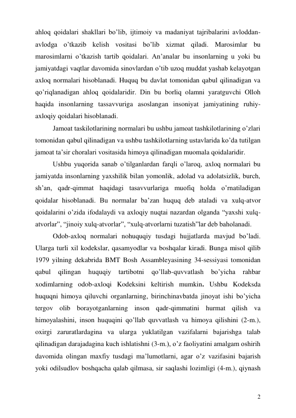  
2 
ahloq qoidalari shakllari bo’lib, ijtimoiy va madaniyat tajribalarini avloddan-
avlodga o’tkazib kelish vositasi bo’lib xizmat qiladi. Marosimlar bu 
marosimlarni o’tkazish tartib qoidalari. An’analar bu insonlarning u yoki bu 
jamiyatdagi vaqtlar davomida sinovlardan o’tib uzoq muddat yashab kelayotgan 
axloq normalari hisoblanadi. Huquq bu davlat tomonidan qabul qilinadigan va 
qo’riqlanadigan ahloq qoidalaridir. Din bu borliq olamni yaratguvchi Olloh 
haqida insonlarning tassavvuriga asoslangan insoniyat jamiyatining ruhiy-
axloqiy qoidalari hisoblanadi. 
Jamoat taskilotlarining normalari bu ushbu jamoat tashkilotlarining o’zlari 
tomonidan qabul qilinadigan va ushbu tashkilotlarning ustavlarida ko’da tutilgan 
jamoat ta’sir choralari vositasida himoya qilinadigan muomala qoidalaridir. 
Ushbu yuqorida sanab o’tilganlardan farqli o’laroq, axloq normalari bu 
jamiyatda insonlarning yaxshilik bilan yomonlik, adolad va adolatsizlik, burch, 
sh’an, qadr-qimmat haqidagi tasavvurlariga muofiq holda o’rnatiladigan 
qoidalar hisoblanadi. Bu normalar ba’zan huquq deb ataladi va xulq-atvor 
qoidalarini o’zida ifodalaydi va axloqiy nuqtai nazardan olganda “yaxshi xulq-
atvorlar”, “jinoiy xulq-atvorlar”, “xulq-atvorlarni tuzatish”lar deb baholanadi. 
Odob-axloq normalari nohuquqiy tusdagi hujjatlarda mavjud bo’ladi. 
Ularga turli xil kodekslar, qasamyodlar va boshqalar kiradi. Bunga misol qilib 
1979 yilning dekabrida BMT Bosh Assambleyasining 34-sessiyasi tomonidan 
qabul 
qilingan 
huquqiy 
tartibotni 
qo’llab-quvvatlash bo’yicha 
rahbar 
xodimlarning odob-axloqi Kodeksini keltirish mumkin. Ushbu Kodeksda 
huquqni himoya qiluvchi organlarning, birinchinavbatda jinoyat ishi bo’yicha 
tergov olib borayotganlarning inson qadr-qimmatini hurmat qilish va 
himoyalashini, inson huquqini qo’llab quvvatlash va himoya qilishini (2-m.), 
oxirgi zaruratlardagina va ularga yuklatilgan vazifalarni bajarishga talab 
qilinadigan darajadagina kuch ishlatishni (3-m.), o’z faoliyatini amalgam oshirih 
davomida olingan maxfiy tusdagi ma’lumotlarni, agar o’z vazifasini bajarish 
yoki odilsudlov boshqacha qalab qilmasa, sir saqlashi lozimligi (4-m.), qiynash 

