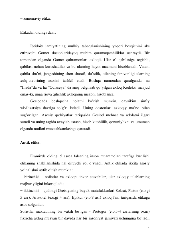  
4 
− zamonaviy etika. 
 
Etikadan oldingi davr. 
 
Ibtidoiy jamiyatining mulkiy tabaqalanishining yuqori bosqichini aks 
ettiruvchi Gomer dostonlaridayoq muhim qaramaqarshiliklar uchraydi. Bir 
tomondan olganda Gomer qahramonlari axloqli. Ular o’ qabilasiga tegishli, 
qabilasi uchun kurashadilar va bu ularning hayot mazmuni hisoblanadi. Vatan, 
qabila sha’ni, jangsshining shon-sharafi, do’stlik, oilaning faravonligi ularning 
xulq-atvorining asosini tashkil etadi. Boshqa namondan qaralganda, na 
“Iliada”da va ha “Odisseya” da aniq belgilaab qo’yilgan axloq Kodeksi mavjud 
emas-ki, unga rioya qilishlik axloqning mezoni hisoblansa.  
Gesiodada 
boshqacha 
holatni 
ko’rish 
mumrin, 
qaysikim 
sinfiy 
wivilizatsiya davriga to’g’ri keladi. Uning dostonlari axkoqiy ma’no bilan 
sug’orilgan. Asosiy qadriyatlar tariqasida Gesiod mehnat va adolatni ilgari 
suradi va uning tagida avaylab asrash, hisob kitoblilik, qonuniylikni va umuman 
olganda mulkni musstahkamlashga qaratadi. 
 
Antik etika. 
 
Eramizda oldingi 5 asrda falsaning inson muammolari tarafiga burilishi 
etikaning shakllanishida hal qiluvchi rol o’ynadi. Antik etikada ikkita asosiy 
yo’nalishni aytib o’tish mumkin: 
− birinchisi – sofistlar va axloqni inkor etuvchilar, ular axloqiy talablarning 
majburiyligini inkor qiladi; 
− ikkinchisi – qadimgi Gretsiyaning buyuk mutafakkurlari Sokrat, Platon (e.o.gi 
5 asr), Аristotel (e.o.gi 4 asr), Epikur (e.o.З asr) axloq fani tariqasida etikaga 
asos solganlar.  
Sofistlar maktabining bir vakili bo’lgan - Protogor (e.o.5-4 asrlarning oxiri) 
fikricha axloq muayan bir davrda har bir insoniyat jamiyati uchungina bo’ladi, 
