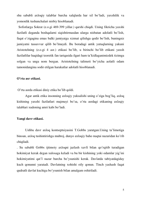  
5 
shu sababli axloqiy talablar barcha xalqlarda har xil bo’ladi, yaxshilik va 
yomonlik tushunchalari nisbiy hisoblanadi.  
  Sofistlarga Sokrat (e.o.gi 469-399 yillar.) qarshi chiqdi. Uning fikricha yaxshi 
fazilatli deganda boshqalarni siqishtirmasdan ularga nisbatan adolatli bo’lish, 
faqat o’zigagina emas balki jamiyatga xizmat qilishga qodir bo’lish, buningsiz 
jamiyatni tassavvur qilib bo’lmaydi. Bu boradagi antik yutuqlarning yakuni 
Aristotelning (e.o.gi 4 asr.) etikasi bo’lib, u birinchi bo’lib etikani yaxsh 
fazilatlilar haqidagi teoretik fan tariqasida ilgari ham ta’kidlaganimizdek tizimga 
solgan va unga nom bergan. Aristotelning talimoti bo’yicha aolatli odam 
tamonidangina sodir etilgan harakatlar adolatli hisoblanadi.  
 
O’rta asr etikasi. 
 
 O’rta asrda etikasi diniy etika bo’lib qoldi.  
Agar antik etika insonning axloqiy yuksalishi uning o’ziga bog’liq, axloq 
kishining yaxshi fazilatlari majmuyi bo’sa, o’rta asrdagi etikaning axloqiy 
talablari xudoning amri kabi bo’ladi. 
 
Yangi davr etikasi. 
 
Ushbu davr axloq kontseptsiyasini T.Gobbs yaratgan.Uning ta’limotiga 
binoan, axloq tushintirishga muhtoj, dunyo axloqiy baho nuqtai nazaridan ko’rib 
chiqiladi. 
. Su sababli Gobbs ijtimoiy axloqni jazlash xavfi bilan qo’rqitib turadigan 
hokimiyat kerak degan xulosaga keladi va bu bir kishining yoki odamlar yig’ini 
hokimiyatimi qat’I nazar barcha bo’ysunishi kerak. Davlatda tabiyatdagiday 
kuch qonunni yaratadi. Davlatning xohishi oily qonun. Tinch yashash faqat 
qudratli davlat kuchiga bo’ysunish bilan amalgam oshiriladi.  
