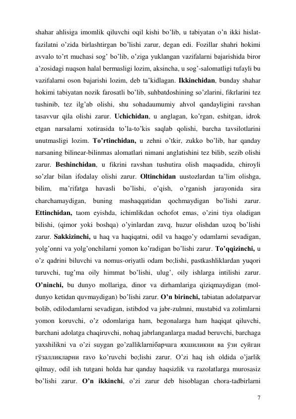  
7 
shahar ahlisiga imomlik qiluvchi oqil kishi bo’lib, u tabiyatan o’n ikki hislat-
fazilatni o’zida birlashtirgan bo’lishi zarur, degan edi. Fozillar shahri hokimi 
avvalo to’rt muchasi sog’ bo’lib, o’ziga yuklangan vazifalarni bajarishida biror 
a’zosidagi nuqson halal bermasligi lozim, aksincha, u sog’-salomatligi tufayli bu 
vazifalarni oson bajarishi lozim, deb ta’kidlagan. Ikkinchidan, bunday shahar 
hokimi tabiyatan nozik farosatli bo’lib, suhbatdoshining so’zlarini, fikrlarini tez 
tushinib, tez ilg’ab olishi, shu sohadaumumiy ahvol qandayligini ravshan 
tasavvur qila olishi zarur. Uchichidan, u anglagan, ko’rgan, eshitgan, idrok 
etgan narsalarni xotirasida to’la-to’kis saqlab qolishi, barcha tavsilotlarini 
unutmasligi lozim. To’rtinchidan, u zehni o’tkir, zukko bo’lib, har qanday 
narsaning bilinear-bilinmas alomatlari nimani anglatishini tez bilib, sezib olishi 
zarur. Beshinchidan, u fikrini ravshan tushutira olish maqsadida, chiroyli 
so’zlar bilan ifodalay olishi zarur. Oltinchidan uustozlardan ta’lim olishga, 
bilim, 
ma’rifatga 
havasli 
bo’lishi, 
o’qish, 
o’rganish 
jarayonida 
sira 
charchamaydigan, buning mashaqqatidan qochmaydigan bo’lishi zarur. 
Ettinchidan, taom eyishda, ichimlikdan ochofot emas, o’zini tiya oladigan 
bilishi, (qimor yoki boshqa) o’yinlardan zavq, huzur olishdan uzoq bo’lishi 
zarur. Sakkizinchi, u haq va haqiqatni, odil va haqgo’y odamlarni sevadigan, 
yolg’onni va yolg’onchilarni yomon ko’radigan bo’lishi zarur. To’qqizinchi, u 
o’z qadrini biluvchi va nomus-oriyatli odam bo;lishi, pastkashliklardan yuqori 
turuvchi, tug’ma oily himmat bo’lishi, ulug’, oily ishlarga intilishi zarur. 
O’ninchi, bu dunyo mollariga, dinor va dirhamlariga qiziqmaydigan (mol-
dunyo ketidan quvmaydigan) bo’lishi zarur. O’n birinchi, tabiatan adolatparvar 
bolib, odilodamlarni sevadigan, istibdod va jabr-zulmni, mustabid va zolimlarni 
yomon koruvchi, o’z odomlariga ham, begonalarga ham haqiqat qiluvchi, 
barchani adolatga chaqiruvchi, nohaq jabrlanganlarga madad beruvchi, barchaga 
yaxshilikni va o’zi suygan go’zalliklarniбарчага яхшиликни ва ўзи суйган 
гўзалликларни ravo ko’ruvchi bo;lishi zarur. O’zi haq ish oldida o’jarlik 
qilmay, odil ish tutgani holda har qanday haqsizlik va razolatlarga murosasiz 
bo’lishi zarur. O’n ikkinchi, o’zi zarur deb hisoblagan chora-tadbirlarni 
