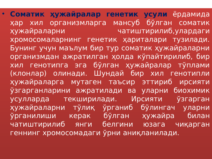 • Соматик ҳужайралар генетик усули ёрдамида 
ҳар хил организмларга мансуб бўлган соматик 
ҳужайраларни 
чатиштирилиб,улардаги 
хромосомаларнинг генетик ҳариталари тузилади. 
Бунинг учун маълум бир тур соматик ҳужайраларни 
организмдан ажратилган ҳолда кўпайтирилиб, бир 
хил генотипга эга бўлган ҳужайралар тўплами 
(клонлар) олинади. Шундай бир хил генотипли 
ҳужайраларга мутаген таъсир эттириб ирсияти 
ўзгарганларини ажратилади ва уларни биохимик 
усулларда 
текширилади. 
Ирсияти 
ўзгарган 
ҳужайраларни тўлиқ ўрганиб бўлингач уларни 
ўрганилиши 
керак 
бўлган 
ҳужайра 
билан 
чатиштирилиб 
янги 
белгини 
юзага 
чиқарган 
геннинг хромосомадаги ўрни аниқланилади.
