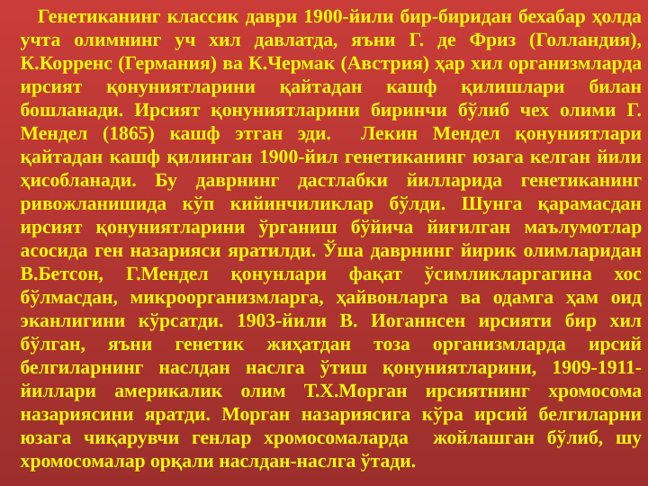       Генетиканинг классик даври 1900-йили бир-биридан бехабар ҳолда 
учта олимнинг уч хил давлатда, яъни Г. де Фриз (Голландия), 
К.Корренс (Германия) ва К.Чермак (Австрия) ҳар хил организмларда 
ирсият 
қонуниятларини 
қайтадан 
кашф 
қилишлари 
билан 
бошланади. Ирсият қонуниятларини биринчи бўлиб чех олими Г. 
Мендел (1865) кашф этган эди.  Лекин Мендел қонуниятлари 
қайтадан кашф қилинган 1900-йил генетиканинг юзага келган йили 
ҳисобланади. Бу даврнинг дастлабки йилларида генетиканинг 
ривожланишида кўп кийинчиликлар бўлди. Шунга қарамасдан 
ирсият қонуниятларини ўрганиш бўйича йиғилган маълумотлар 
асосида ген назарияси яратилди. Ўша даврнинг йирик олимларидан 
В.Бетcон, 
Г.Мендел 
қонунлари 
фақат 
ўсимликларгагина 
хос 
бўлмасдан, микроорганизмларга, ҳайвонларга ва одамга ҳам оид 
эканлигини кўрсатди. 1903-йили В. Иоганнсен ирсияти бир хил 
бўлган, 
яъни 
генетик 
жиҳатдан 
тоза 
организмларда 
ирсий 
белгиларнинг наслдан наслга ўтиш қонуниятларини, 1909-1911-
йиллари америкалик олим Т.Х.Морган ирсиятнинг хромосома 
назариясини яратди. Морган назариясига кўра ирсий белгиларни 
юзага чиқарувчи генлар хромосомаларда  жойлашган бўлиб, шу 
хромосомалар орқали наслдан-наслга ўтади.
