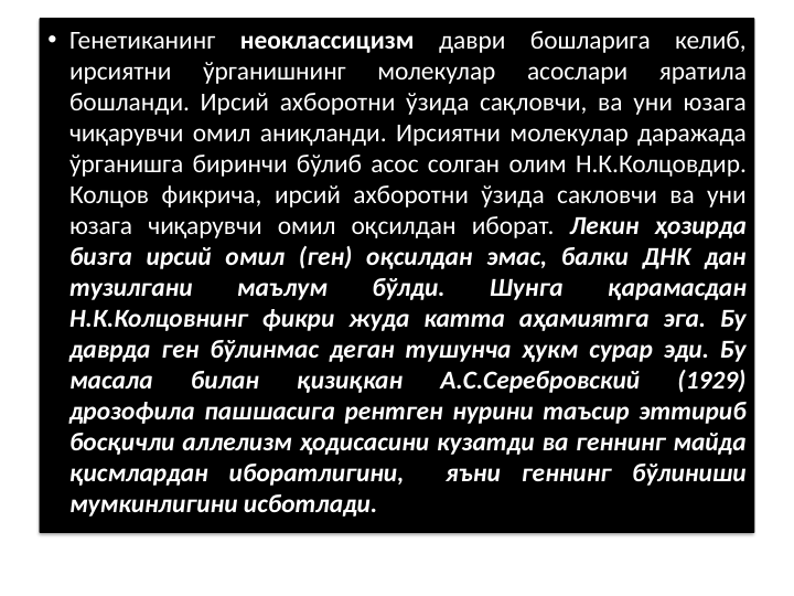 • Генетиканинг неоклассицизм даври бошларига келиб, 
ирсиятни 
ўрганишнинг 
молекулар 
асослари 
яратила 
бошланди. Ирсий ахборотни ўзида сақловчи, ва уни юзага 
чиқарувчи омил аниқланди. Ирсиятни молекулар даражада 
ўрганишга биринчи бўлиб асос солган олим Н.К.Колцовдир. 
Колцов фикрича, ирсий ахборотни ўзида сакловчи ва уни 
юзага чиқарувчи омил оқсилдан иборат. Лекин ҳозирда 
бизга ирсий омил (ген) оқсилдан эмас, балки ДНК дан 
тузилгани 
маълум 
бўлди. 
Шунга 
қарамасдан 
Н.К.Колцовнинг фикри жуда катта аҳамиятга эга. Бу 
даврда ген бўлинмас деган тушунча ҳукм сурар эди. Бу 
масала 
билан 
қизиқкан 
А.С.Серебровский 
(1929) 
дрозофила пашшасига рентген нурини таъсир эттириб 
босқичли аллелизм ҳодисасини кузатди ва геннинг майда 
қисмлардан иборатлигини,  яъни геннинг бўлиниши 
мумкинлигини исботлади.
