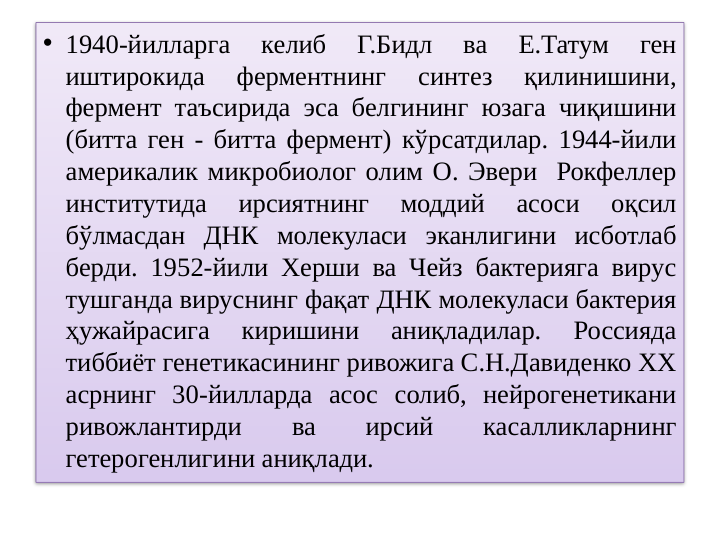 • 1940-йилларга 
келиб 
Г.Бидл 
ва 
Е.Татум 
ген 
иштирокида 
ферментнинг 
синтез 
қилинишини, 
фермент таъсирида эса белгининг юзага чиқишини 
(битта ген - битта фермент) кўрсатдилар. 1944-йили 
америкалик микробиолог олим О. Эвери  Рокфеллер 
институтида 
ирсиятнинг 
моддий 
асоси 
оқсил 
бўлмасдан ДНК молекуласи эканлигини исботлаб 
берди. 1952-йили Херши ва Чейз бактерияга вирус 
тушганда вируснинг фақат ДНК молекуласи бактерия 
ҳужайрасига 
киришини 
аниқладилар. 
Россияда 
тиббиёт генетикасининг ривожига С.Н.Давиденко ХХ 
асрнинг 30-йилларда асос солиб, нейрогенетикани 
ривожлантирди 
ва 
ирсий 
касалликларнинг 
гетерогенлигини аниқлади.

