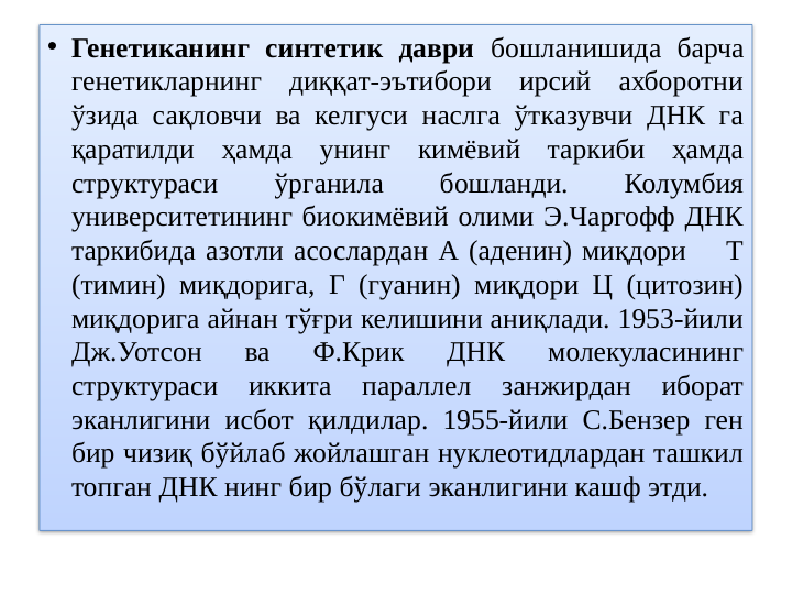 • Генетиканинг синтетик даври бошланишида барча 
генетикларнинг диққат-эътибори ирсий ахборотни 
ўзида сақловчи ва келгуси наслга ўтказувчи ДНК га 
қаратилди ҳамда унинг кимёвий таркиби ҳамда 
структураси 
ўрганила 
бошланди. 
Колумбия 
университетининг биокимёвий олими Э.Чаргофф ДНК 
таркибида азотли асослардан А (аденин) миқдори    Т 
(тимин) миқдорига, Г (гуанин) миқдори Ц (цитозин) 
миқдорига айнан тўғри келишини аниқлади. 1953-йили 
Дж.Уотсон 
ва 
Ф.Крик 
ДНК 
молекуласининг 
структураси 
иккита 
параллел 
занжирдан 
иборат 
эканлигини исбот қилдилар. 1955-йили С.Бензер ген 
бир чизиқ бўйлаб жойлашган нуклеотидлардан ташкил 
топган ДНК нинг бир бўлаги эканлигини кашф этди.
