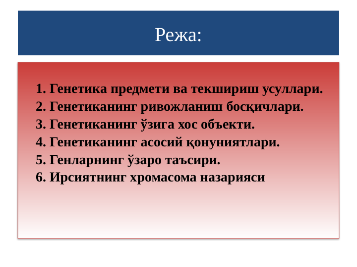 Режа:
1. Генетика предмети ва текшириш усуллари.
2. Генетиканинг ривожланиш босқичлари.
3. Генетиканинг ўзига хос объекти.
4. Генетиканинг асосий қонуниятлари.
5. Генларнинг ўзаро таъсири.
6. Ирсиятнинг хромасома назарияси
