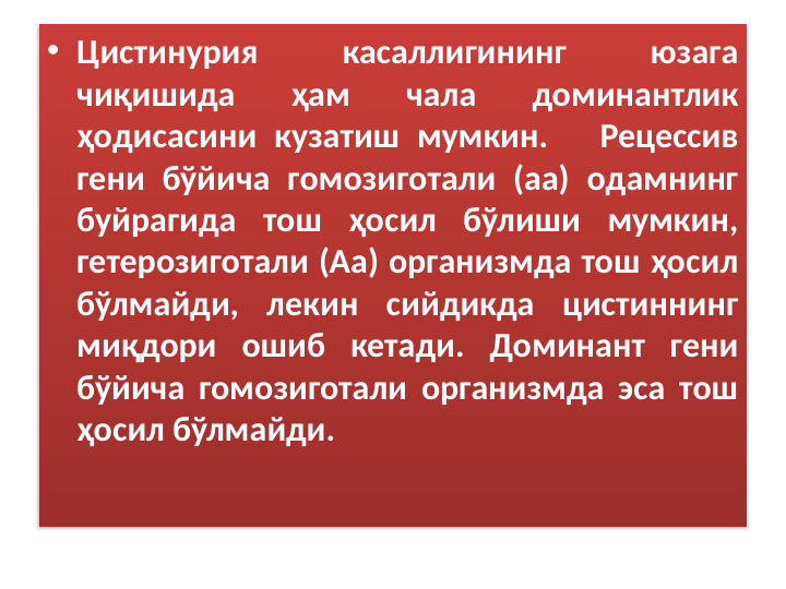 • Цистинурия 
касаллигининг 
юзага 
чиқишида 
ҳам 
чала 
доминантлик 
ҳодисасини кузатиш мумкин.   Рецессив 
гени бўйича гомозиготали (аа) одамнинг 
буйрагида тош ҳосил бўлиши мумкин, 
гетерозиготали (Аа) организмда тош ҳосил 
бўлмайди, лекин сийдикда цистиннинг 
миқдори ошиб кетади. Доминант гени 
бўйича гомозиготали организмда эса тош 
ҳосил бўлмайди.
