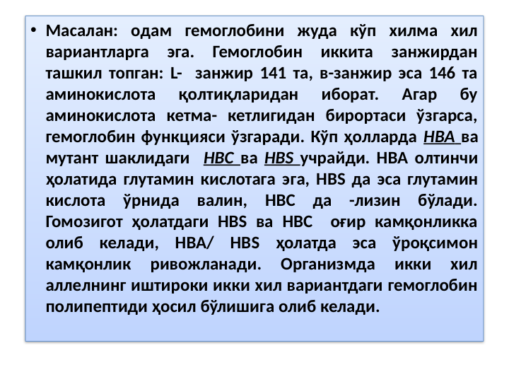 • Масалан: одам гемоглобини жуда кўп хилма хил 
вариантларга 
эга. 
Гемоглобин 
иккита 
занжирдан 
ташкил топган: L-  занжир 141 та, в-занжир эса 146 та 
аминокислота 
қолтиқларидан 
иборат. 
Агар 
бу 
аминокислота кетма- кетлигидан бирортаси ўзгарса, 
гемоглобин функцияси ўзгаради. Кўп ҳолларда НВА ва 
мутант шаклидаги  НВС ва НВS учрайди. НВА олтинчи 
ҳолатида глутамин кислотага эга, НВS да эса глутамин 
кислота ўрнида валин, НВС да -лизин бўлади. 
Гомозигот ҳолатдаги НВS ва НВС  оғир камқонликка 
олиб келади, НВА/ НВS ҳолатда эса ўроқсимон 
камқонлик 
ривожланади. 
Организмда 
икки 
хил 
аллелнинг иштироки икки хил вариантдаги гемоглобин 
полипептиди ҳосил бўлишига олиб келади.
