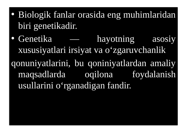 • Biologik fanlar orasida eng muhimlaridan 
biri genetikadir.
• Genetika 
— 
hayotning 
asosiy 
xususiyatlari irsiyat va o‘zgaruvchanlik
qonuniyatlarini, bu qoniniyatlardan amaliy 
maqsadlarda 
oqilona 
foydalanish 
usullarini o‘rganadigan fandir.
