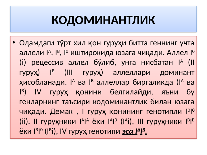 КОДОМИНАНТЛИК
• Одамдаги тўрт хил қон гуруҳи битта геннинг учта 
аллели IА, IB, I0 иштирокида юзага чиқади. Аллел I0 
(i) рецессив аллел бўлиб, унга нисбатан IА (II 
гуруҳ) 
IB 
(III 
гуруҳ) 
аллеллари 
доминант 
ҳисобланади. IА ва IB аллеллар биргаликда (IА ва 
IB) IV гуруҳ қонини белгилайди, яъни бу 
генларнинг таъсири кодоминантлик билан юзага 
чиқади. Демак , I гуруҳ қонининг генотипли I0I0 
(ii), II гуруҳники IАIА ёки IАI0 (IАi), III гуруҳники IBIB 
ёки IBI0 (IBi), IV гуруҳ генотипи эса IAIB.

