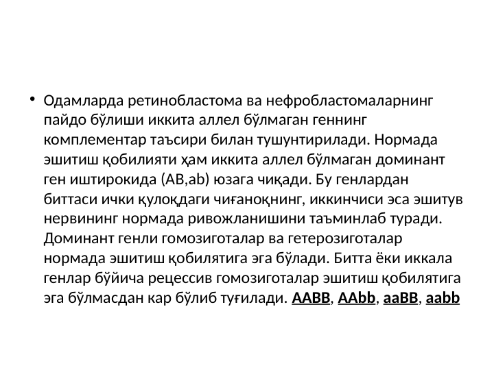 • Одамларда ретинобластома ва нефробластомаларнинг 
пайдо бўлиши иккита аллел бўлмаган геннинг 
комплементар таъсири билан тушунтирилади. Нормада 
эшитиш қобилияти ҳам иккита аллел бўлмаган доминант 
ген иштирокида (АB,аb) юзага чиқади. Бу генлардан 
биттаси ички қулоқдаги чиғаноқнинг, иккинчиси эса эшитув 
нервининг нормада ривожланишини таъминлаб туради. 
Доминант генли гомозиготалар ва гетерозиготалар 
нормада эшитиш қобилятига эга бўлади. Битта ёки иккала 
генлар бўйича рецессив гомозиготалар эшитиш қобилятига 
эга бўлмасдан кар бўлиб туғилади. AABB, AAbb, aaBB, aabb
