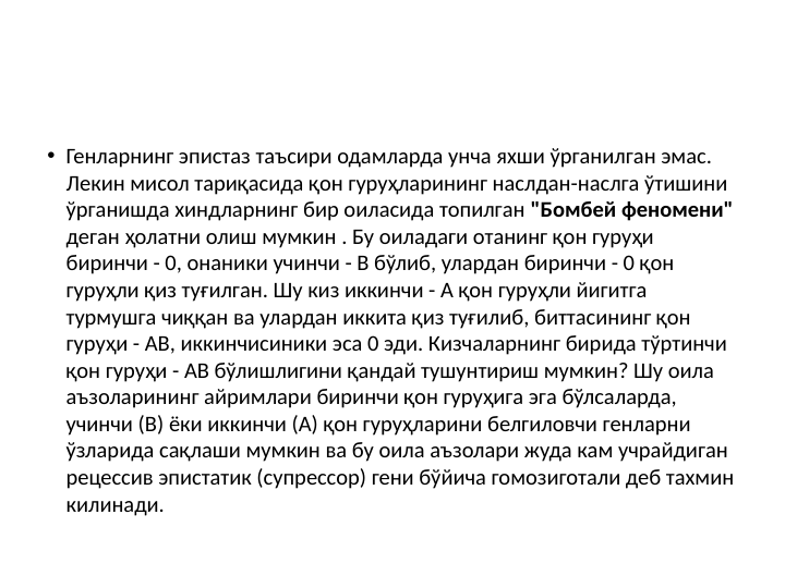 • Генларнинг эпистаз таъсири одамларда унча яхши ўрганилган эмас. 
Лекин мисол тариқасида қон гуруҳларининг наслдан-наслга ўтишини 
ўрганишда хиндларнинг бир оиласида топилган "Бомбей феномени" 
деган ҳолатни олиш мумкин . Бу оиладаги отанинг қон гуруҳи 
биринчи - 0, онаники учинчи - В бўлиб, улардан биринчи - 0 қон 
гуруҳли қиз туғилган. Шу киз иккинчи - А қон гуруҳли йигитга 
турмушга чиққан ва улардан иккита қиз туғилиб, биттасининг қон 
гуруҳи - АВ, иккинчисиники эса 0 эди. Кизчаларнинг бирида тўртинчи 
қон гуруҳи - АВ бўлишлигини қандай тушунтириш мумкин? Шу оила 
аъзоларининг айримлари биринчи қон гуруҳига эга бўлсаларда, 
учинчи (B) ёки иккинчи (А) қон гуруҳларини белгиловчи генларни 
ўзларида сақлаши мумкин ва бу оила аъзолари жуда кам учрайдиган 
рецессив эпистатик (супрессор) гени бўйича гомозиготали деб тахмин 
килинади. 
