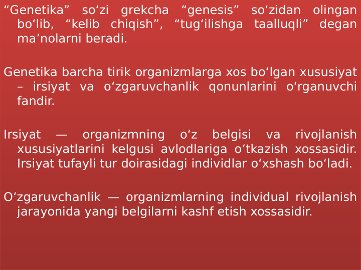 “Genetika” so‘zi grekcha “genesis” so‘zidan olingan 
bo‘lib, “kelib chiqish”, “tug‘ilishga taalluqli” degan 
ma’nolarni beradi.
Genetika barcha tirik organizmlarga xos bo‘lgan xususiyat 
– irsiyat va o‘zgaruvchanlik qonunlarini o‘rganuvchi 
fandir.
Irsiyat 
— 
organizmning 
o‘z 
belgisi 
va 
rivojlanish 
xususiyatlarini kelgusi avlodlariga o‘tkazish xossasidir. 
Irsiyat tufayli tur doirasidagi individlar o‘xshash bo‘ladi.
O‘zgaruvchanlik — organizmlarning individual rivojlanish 
jarayonida yangi belgilarni kashf etish xossasidir.
