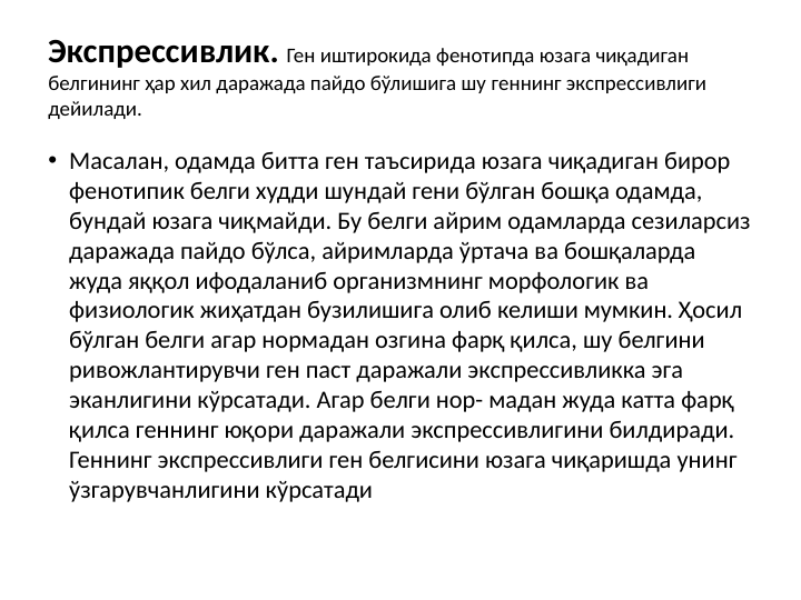 Экспрессивлик. Ген иштирокида фенотипда юзага чиқадиган 
белгининг ҳар хил даражада пайдо бўлишига шу геннинг экспрессивлиги 
дейилади. 
• Масалан, одамда битта ген таъсирида юзага чиқадиган бирор 
фенотипик белги худди шундай гени бўлган бошқа одамда, 
бундай юзага чиқмайди. Бу белги айрим одамларда сезиларсиз 
даражада пайдо бўлса, айримларда ўртача ва бошқаларда 
жуда яққол ифодаланиб организмнинг морфологик ва 
физиологик жиҳатдан бузилишига олиб келиши мумкин. Ҳосил 
бўлган белги агар нормадан озгина фарқ қилса, шу белгини 
ривожлантирувчи ген паст даражали экспрессивликка эга 
эканлигини кўрсатади. Агар белги нор- мадан жуда катта фарқ 
қилса геннинг юқори даражали экспрессивлигини билдиради. 
Геннинг экспрессивлиги ген белгисини юзага чиқаришда унинг 
ўзгарувчанлигини кўрсатади 
