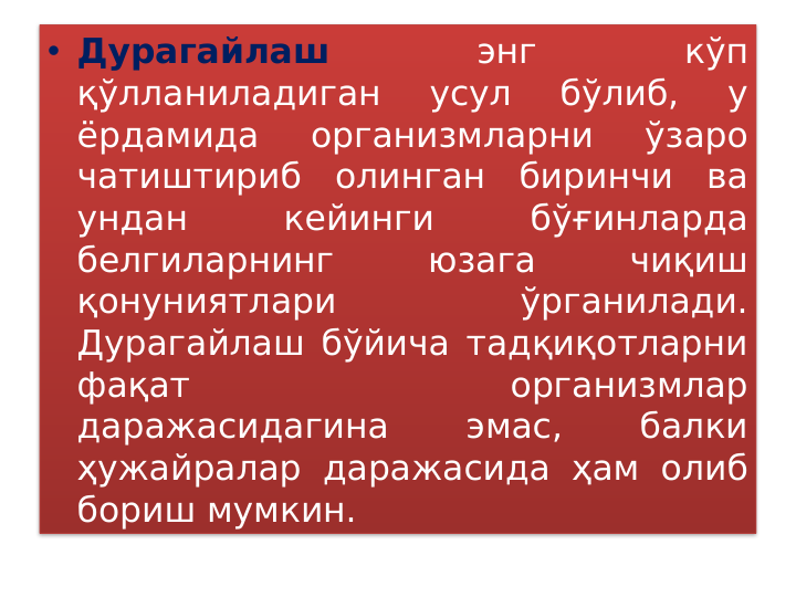 • Дурагайлаш 
энг 
кўп 
қўлланиладиган 
усул 
бўлиб, 
у 
ёрдамида 
организмларни 
ўзаро 
чатиштириб олинган биринчи ва 
ундан 
кейинги 
бўғинларда 
белгиларнинг 
юзага 
чиқиш 
қонуниятлари 
ўрганилади. 
Дурагайлаш бўйича тадқиқотларни 
фақат 
организмлар 
даражасидагина 
эмас, 
балки 
ҳужайралар даражасида ҳам олиб 
бориш мумкин. 
