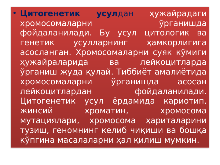 • Цитогенетик 
усулдан 
ҳужайрадаги 
хромосомаларни 
ўрганишда 
фойдаланилади. Бу усул цитологик ва 
генетик 
усулларнинг 
ҳамкорлигига 
асосланган. Хромосомаларни суяк кўмиги 
ҳужайраларида 
ва 
лейкоцитларда 
ўрганиш жуда қулай. Тиббиёт амалиётида 
хромосомаларни 
ўрганишда 
асосан 
лейкоцитлардан 
фойдаланилади. 
Цитогенетик усул ёрдамида кариотип, 
жинсий 
хроматин, 
хромосома 
мутациялари, 
хромосома 
ҳариталарини 
тузиш, геномнинг келиб чиқиши ва бошқа 
кўпгина масалаларни ҳал қилиш мумкин.  
