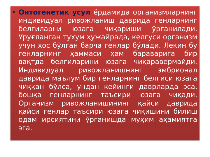 • Онтогенетик усул ёрдамида организмларнинг 
индивидуал ривожланиш даврида генларнинг 
белгиларни 
юзага 
чиқариши 
ўрганилади. 
Уруғланган тухум ҳужайрада, келгуси организм 
учун хос бўлган барча генлар бўлади. Лекин бу 
генларнинг 
ҳаммаси 
ҳам 
бараварига 
бир 
вақтда белгиларини юзага чиқаравермайди. 
Индивидуал 
ривожланишнинг 
эмбрионал 
даврида маълум бир генларнинг белгиси юзага 
чиққан бўлса, ундан кейинги даврларда эса, 
бошқа 
генларнинг 
таъсири 
юзага 
чиқади. 
Организм ривожланишининг қайси даврида 
қайси генлар таъсири юзага чиқишини билиш 
одам ирсиятини ўрганишда муҳим аҳамиятга 
эга. 
