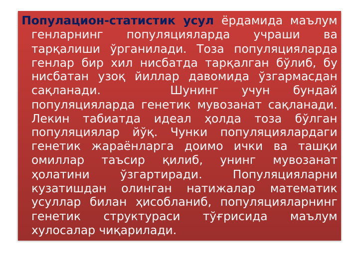 Популацион-статистик усул ёрдамида маълум 
генларнинг 
популяцияларда 
учраши 
ва 
тарқалиши ўрганилади. Тоза популяцияларда 
генлар бир хил нисбатда тарқалган бўлиб, бу 
нисбатан узоқ йиллар давомида ўзгармасдан 
сақланади. 
 
 
Шунинг 
учун 
бундай 
популяцияларда генетик мувозанат сақланади. 
Лекин 
табиатда 
идеал 
ҳолда 
тоза 
бўлган 
популяциялар йўқ. Чунки популяциялардаги 
генетик жараёнларга доимо ички ва ташқи 
омиллар 
таъсир 
қилиб, 
унинг 
мувозанат 
ҳолатини 
ўзгартиради. 
Популяцияларни 
кузатишдан 
олинган 
натижалар 
математик 
усуллар билан ҳисобланиб, популяцияларнинг 
генетик 
структураси 
тўғрисида 
маълум 
хулосалар чиқарилади. 
