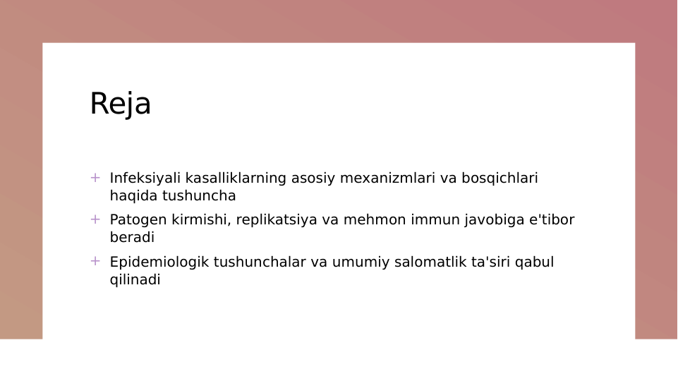 Reja
+ Infeksiyali kasalliklarning asosiy mexanizmlari va bosqichlari 
haqida tushuncha
+ Patogen kirmishi, replikatsiya va mehmon immun javobiga e'tibor 
beradi
+ Epidemiologik tushunchalar va umumiy salomatlik ta'siri qabul 
qilinadi

