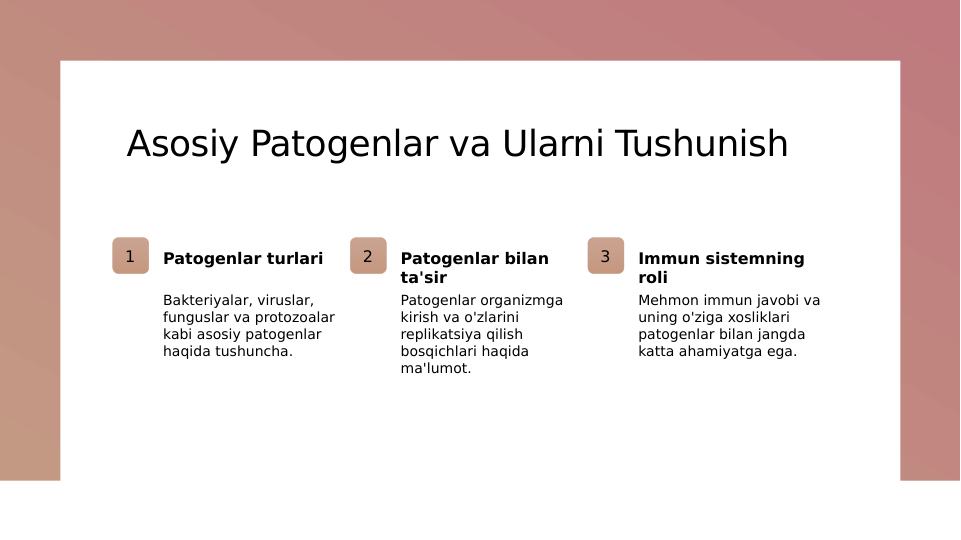 Asosiy Patogenlar va Ularni Tushunish
1
Patogenlar turlari
Bakteriyalar, viruslar, 
funguslar va protozoalar 
kabi asosiy patogenlar 
haqida tushuncha.
2
Patogenlar bilan 
ta'sir
Patogenlar organizmga 
kirish va o'zlarini 
replikatsiya qilish 
bosqichlari haqida 
ma'lumot.
3
Immun sistemning 
roli
Mehmon immun javobi va 
uning o'ziga xosliklari 
patogenlar bilan jangda 
katta ahamiyatga ega.
