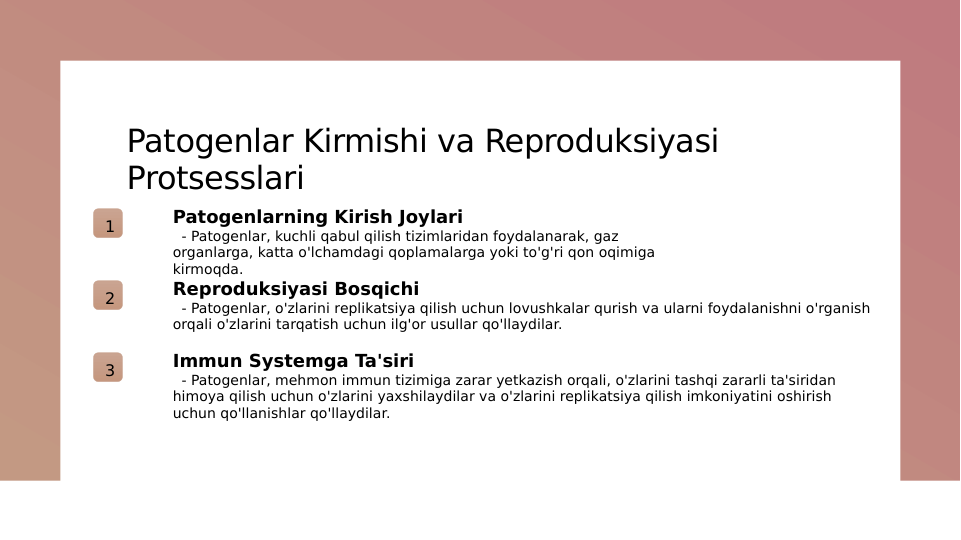 Patogenlar Kirmishi va Reproduksiyasi 
Protsesslari
1
Patogenlarning Kirish Joylari
  - Patogenlar, kuchli qabul qilish tizimlaridan foydalanarak, gaz 
organlarga, katta o'lchamdagi qoplamalarga yoki to'g'ri qon oqimiga 
kirmoqda.
2
Reproduksiyasi Bosqichi
  - Patogenlar, o'zlarini replikatsiya qilish uchun lovushkalar qurish va ularni foydalanishni o'rganish 
orqali o'zlarini tarqatish uchun ilg'or usullar qo'llaydilar.
3
Immun Systemga Ta'siri
  - Patogenlar, mehmon immun tizimiga zarar yetkazish orqali, o'zlarini tashqi zararli ta'siridan 
himoya qilish uchun o'zlarini yaxshilaydilar va o'zlarini replikatsiya qilish imkoniyatini oshirish 
uchun qo'llanishlar qo'llaydilar.
