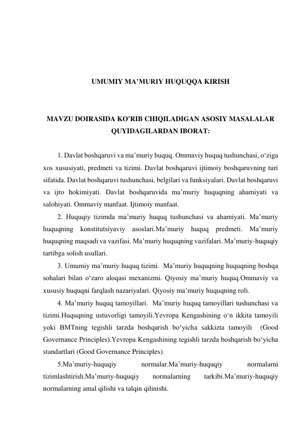  
 
 
 
UMUMIY MA’MURIY HUQUQQA KIRISH 
 
 
MAVZU DOIRASIDA KO'RIB CHIQILADIGAN ASOSIY MASALALAR 
QUYIDAGILARDAN IBORAT: 
 
1. Davlat boshqaruvi va maʼmuriy huquq. Ommaviy huquq tushunchasi, o‘ziga 
xos xususiyati, predmeti va tizimi. Davlat boshqaruvi ijtimoiy boshqaruvning turi 
sifatida. Davlat boshqaruvi tushunchasi, belgilari va funksiyalari. Davlat boshqaruvi 
va ijro hokimiyati. Davlat boshqaruvida maʼmuriy huquqning ahamiyati va 
salohiyati. Ommaviy manfaat. Ijtimoiy manfaat.  
2. Huquqiy tizimda maʼmuriy huquq tushunchasi va ahamiyati. Maʼmuriy 
huquqning konstitutsiyaviy asoslari.Maʼmuriy huquq predmeti. Maʼmuriy 
huquqning maqsadi va vazifasi. Maʼmuriy huquqning vazifalari. Maʼmuriy-huquqiy 
tartibga solish usullari.  
3. Umumiy maʼmuriy huquq tizimi.  Maʼmuriy huquqning huquqning boshqa 
sohalari bilan o‘zaro aloqasi mexanizmi. Qiyosiy maʼmuriy huquq.Ommaviy va 
xususiy huquqni farqlash nazariyalari. Qiyosiy maʼmuriy huquqning roli. 
4. Maʼmuriy huquq tamoyillari.  Maʼmuriy huquq tamoyillari tushunchasi va 
tizimi.Huquqning ustuvorligi tamoyili.Yevropa Kengashining o‘n ikkita tamoyili 
yoki BMTning tegishli tarzda boshqarish bo‘yicha sakkizta tamoyili  (Good 
Governance Principles).Yevropa Kengashining tegishli tarzda boshqarish bo‘yicha 
standartlari (Good Governance Principles). 
5.Maʼmuriy-huquqiy 
normalar.Maʼmuriy-huquqiy 
normalarni 
tizimlashtirish.Maʼmuriy-huquqiy 
normalarning 
tarkibi.Maʼmuriy-huquqiy 
normalarning amal qilishi va talqin qilinishi. 
