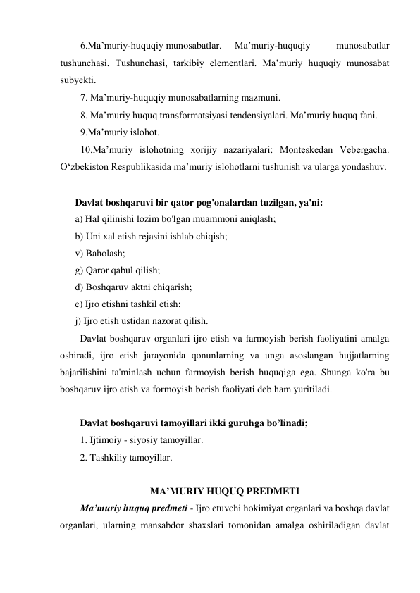 6.Maʼmuriy-huquqiy munosabatlar. 
Maʼmuriy-huquqiy 
munosabatlar 
tushunchasi. Tushunchasi, tarkibiy elementlari. Ma’muriy huquqiy munosabat 
subyekti. 
7. Maʼmuriy-huquqiy munosabatlarning mazmuni. 
8. Maʼmuriy huquq transformatsiyasi tendensiyalari. Maʼmuriy huquq fani.  
9.Maʼmuriy islohot. 
10.Maʼmuriy islohotning xorijiy nazariyalari: Monteskedan Vebergacha. 
O‘zbekiston Respublikasida maʼmuriy islohotlarni tushunish va ularga yondashuv. 
 
Davlat boshqaruvi bir qator pog'onalardan tuzilgan, ya'ni: 
a) Hal qilinishi lozim bo'lgan muammoni aniqlash; 
b) Uni xal etish rejasini ishlab chiqish; 
v) Baholash; 
g) Qaror qabul qilish; 
d) Boshqaruv aktni chiqarish; 
e) Ijro etishni tashkil etish; 
j) Ijro etish ustidan nazorat qilish. 
Davlat boshqaruv organlari ijro etish va farmoyish berish faoliyatini amalga 
oshiradi, ijro etish jarayonida qonunlarning va unga asoslangan hujjatlarning 
bajarilishini ta'minlash uchun farmoyish berish huquqiga ega. Shunga ko'ra bu 
boshqaruv ijro etish va formoyish berish faoliyati deb ham yuritiladi. 
 
Davlat boshqaruvi tamoyillari ikki guruhga bo’linadi; 
1 . Ijtimoiy - siyosiy tamoyillar. 
2. Tashkiliy tamoyillar. 
 
MA’MURIY HUQUQ PREDMETI 
Ma’muriy huquq predmeti - Ijro etuvchi hokimiyat organlari va boshqa davlat 
organlari, ularning mansabdor shaxslari tomonidan amalga oshiriladigan davlat 
