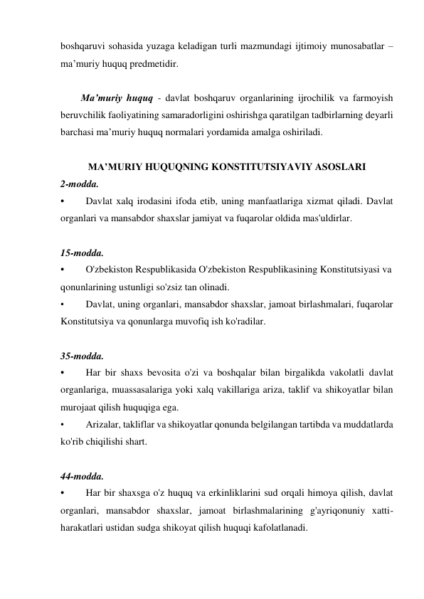 boshqaruvi sohasida yuzaga keladigan turli mazmundagi ijtimoiy munosabatlar – 
ma’muriy huquq predmetidir. 
 
Ma’muriy huquq - davlat boshqaruv organlarining ijrochilik va farmoyish 
beruvchilik faoliyatining samaradorligini oshirishga qaratilgan tadbirlarning deyarli 
barchasi ma’muriy huquq normalari yordamida amalga oshiriladi. 
 
MA’MURIY HUQUQNING KONSTITUTSIYAVIY ASOSLARI 
2-modda. 
• 
Davlat xalq irodasini ifoda etib, uning manfaatlariga xizmat qiladi. Davlat 
organlari va mansabdor shaxslar jamiyat va fuqarolar oldida mas'uldirlar. 
 
15-modda. 
• 
O'zbekiston Respublikasida O'zbekiston Respublikasining Konstitutsiyasi va  
qonunlarining ustunligi so'zsiz tan olinadi. 
• 
Davlat, uning organlari, mansabdor shaxslar, jamoat birlashmalari, fuqarolar 
Konstitutsiya va qonunlarga muvofiq ish ko'radilar. 
 
35-modda. 
• 
Har bir shaxs bevosita o'zi va boshqalar bilan birgalikda vakolatli davlat 
organlariga, muassasalariga yoki xalq vakillariga ariza, taklif va shikoyatlar bilan 
murojaat qilish huquqiga ega. 
• 
Arizalar, takliflar va shikoyatlar qonunda belgilangan tartibda va muddatlarda 
ko'rib chiqilishi shart. 
 
44-modda. 
• 
Har bir shaxsga o'z huquq va erkinliklarini sud orqali himoya qilish, davlat 
organlari, mansabdor shaxslar, jamoat birlashmalarining g'ayriqonuniy xatti-
harakatlari ustidan sudga shikoyat qilish huquqi kafolatlanadi. 
 
