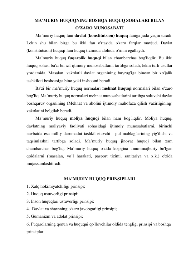 MA’MURIY HUQUQNING BOSHQA HUQUQ SOHALARI BILAN 
O'ZARO MUNOSABATI 
Ma’muriy huquq fani davlat (konstitutsion) huquq faniga juda yaqin turadi. 
Lekin shu bilan birga bu ikki fan o'rtasida o'zaro farqlar mavjud. Davlat 
(konstitutsion) huquqi fani huquq tizimida alohida o'rinni egallaydi. 
Ma’muriy huquq fuqarolik huquqi bilan chambarchas bog'liqdir. Bu ikki 
huquq sohasi ba'zi bir xil ijtimoiy munosabatlarni tartibga soladi, lekin turli usullar 
yordamida. Masalan, vakolatli davlat organining buyrug'iga binoan bir xo'jalik 
tashkiloti boshqasiga bino yoki inshootni beradi. 
Ba'zi bir ma’muriy huquq normalari mehnat huquqi normalari bilan o'zaro 
bog'liq. Ma’muriy huquq normalari mehnat munosabatlarini tartibga soluvchi davlat 
boshqaruv organining (Mehnat va aholini ijtimoiy muhofaza qilish vazirligining) 
vakolatini belgilab beradi. 
Ma’muriy huquq moliya huquqi bilan ham bog'liqdir. Moliya huquqi 
davlatning moliyaviy faoliyati sohasidagi ijtimoiy munosabatlarni, birinchi 
navbatda esa milliy daromadni tashkil etuvchi - pul mablag'larining yig'ilishi va 
taqsimlashni tartibga soladi. Ma’muriy huquq jinoyat huquqi bilan xam 
chambarchas bog'liq. Ma’muriy huquq o'zida ko'pgina umummajburiy bo'lgan 
qoidalarni (masalan, yo’l harakati, pasport tizimi, sanitariya va x.k.) o'zida 
mujassamlashtiradi. 
 
MA’MURIY HUQUQ PRINSIPLARI 
1. Xalq hokimiyatchiligi prinsipi; 
2. Huquq ustuvorligi prinsipi; 
3. Inson huquqlari ustuvorligi prinsipi; 
4.  Davlat va shaxsning o'zaro javobgarligi prinsipi; 
5. Gumanizm va adolat prinsipi; 
6. Fuqarolarning qonun va huquqni qo'llovchilar oldida tengligi prinsipi va boshqa  
prinsiplar. 
 
