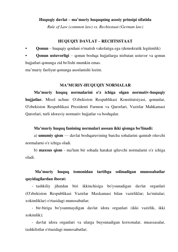 Huquqiy davlat – ma’muriy huquqning asosiy prinsipi sifatida 
Rule of Law (common law) vs. Rechtsstaat (German law) 
 
HUQUQIY DAVLAT – RECHTSSTAAT 
• 
Qonun – huquqiy qoidani o'rnatish vakolatiga ega (demokratik legitimlik) 
• 
Qonun ustuvorligi – qonun boshqa hujjatlarga nisbatan ustuvor va qonun 
hujjatlari qonunga zid bo'lishi mumkin emas. 
ma’muriy faoliyat qonunga asoslanishi lozim. 
 
MA’MURIY-HUQUQIY NORMALAR 
Ma’muriy huquq normalarini o'z ichiga olgan normativ-huquqiy 
hujjatlar. Misol uchun: O'zbekiston Respublikasi Konstitutsiyasi, qonunlar, 
O'zbekiston Respublikasi Prezidenti Farmon va Qarorlari, Vazirlar Mahkamasi 
Qarorlari, turli idoraviy normativ hujjatlar va boshqalar.  
 
Ma’muriy huquq fanining normalari asosan ikki qismga bo'linadi: 
a) umumiy qism — davlat boshqaruvining barcha sohalarini qamrab oluvchi 
normalarni o'z ichiga oladi.  
b) maxsus qism - ma'lum bir sohada harakat qiluvchi normalarni o'z ichiga 
oladi. 
 
 Ma’muriy huquq tomonidan tartibga solinadigan munosabatlar 
quyidagilardan iborat: 
- tashkiliy jihatdan biri ikkinchisiga bo'ysunadigan davlat organlari 
(O'zbekiston Respublikasi Vazirlar Maxkamasi bilan vazirliklar; ko'mitalar; 
xokimliklar) o'rtasidagi munosabatlar; 
- bir-biriga bo'ysunmaydigan davlat idora organlari (ikki vazirlik, ikki 
xokimlik); 
- davlat idora organlari va ularga buysunadigan korxonalar, muassasalar, 
tashkilotlar o'rtasidagi munosabatlar; 
