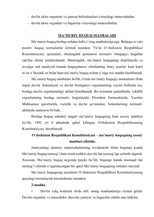- davlat idora organlari va jamoat birlashmalari o'rtasidagi munosabatlar; 
- davlat idora organlari va fuqarolar o'rtasidagi munosabatlar. 
 
MA’MURIY HUQUQ MANBALARI 
Ma’muriy huquq boshqa sohalar kabi o’zing manbalariga ega. Bularga avvalo 
pozitiv huquq normalarini kiritish mumkin. Ya’ni O’zbekiston Respublikasi 
Konstitutsiyasi, qonunlari, shuningdek qonunosti normativ (huquqiy) hujjatlar 
(akt)lar shular jumlasidandir. Shuningdek, ma’muriy huquqning shakllanishi va 
rivojiga sud amaliyoti hamda huquqshunos olimlarning ilmiy asarlari ham katta 
ta’sir o’tkazadi va bular ham ma’muriy huquq uchun o’ziga xos manba hisoblanadi. 
Ma`muriy huquq manbalari bo'lib, o'zida ma’muriy huquqiy normalarni ifoda 
etgan davlat  hokimiyati va davlat boshqaruvi organlarining (ayrim hollarda esa, 
boshqa davlat organlarining) aktlari hisoblanadi, Bu normalar qonunlarda, vakillik 
organlarining boshqa normativ hujjatlarida, Prezident Farmonlarida, Vazirlar 
Mahkamasi qarorlarida, vazirlik va davlat qo'mitalari, hokimlarning normativ 
aktlarida namoyon bo'ladi. 
Boshqa huquq sohalari singari ma’muriy huquqning ham asosiy manbasi 
bo’lib, 1992 yil 8 dekabrda qabul kilingan O'zbekiston Respublikasining 
Konstitutsiyasi  hisoblanadi. 
O'zbekiston Respublikasi Konstitutsiyasi – ma’muriy huquqning asosiy 
manbasi sifatida. 
Jamiyatdagi ijtimoiy munosabatlarning rivojlanishi bilan bugungi kunda 
Maʼmuriy huquq tarmogʼi ham tizim tashkil etuvchi fan tarmogʼiga aylanib ulgurdi. 
Xususan, Maʼmuriy huquq negizida paydo boʼlib, bugungi kunda mustaqil fan 
tarmogʼi sifatida oʼrganilayotgan bir qator Maʼmuriy huquqning sohalari mavjud. 
Maʼmuriy huquqning asoslarini Oʼzbekiston Respublikasi Konstitutsiyaning 
quyidagi normalarida kuzatishimiz mumkin: 
2-modda. 
•        Davlat xalq irodasini ifoda etib, uning manfaatlariga xizmat qiladi. 
Davlat organlari va mansabdor shaxslar jamiyat va fuqarolar oldida mas'uldirlar. 
