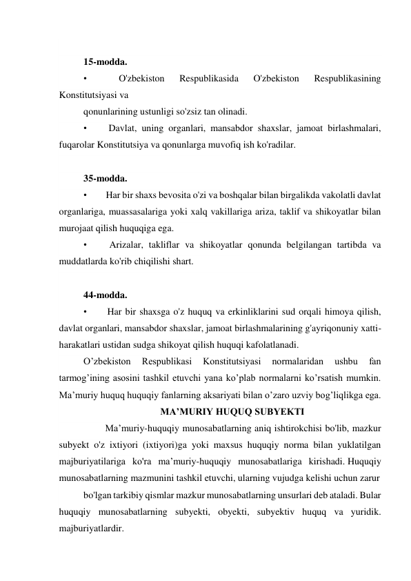   
15-modda. 
•        
O'zbekiston 
Respublikasida 
O'zbekiston 
Respublikasining 
Konstitutsiyasi va 
qonunlarining ustunligi so'zsiz tan olinadi. 
•        Davlat, uning organlari, mansabdor shaxslar, jamoat birlashmalari, 
fuqarolar Konstitutsiya va qonunlarga muvofiq ish ko'radilar. 
  
35-modda. 
•        Har bir shaxs bevosita o'zi va boshqalar bilan birgalikda vakolatli davlat 
organlariga, muassasalariga yoki xalq vakillariga ariza, taklif va shikoyatlar bilan 
murojaat qilish huquqiga ega. 
•        Arizalar, takliflar va shikoyatlar qonunda belgilangan tartibda va 
muddatlarda ko'rib chiqilishi shart. 
  
44-modda. 
•        Har bir shaxsga o'z huquq va erkinliklarini sud orqali himoya qilish, 
davlat organlari, mansabdor shaxslar, jamoat birlashmalarining g'ayriqonuniy xatti-
harakatlari ustidan sudga shikoyat qilish huquqi kafolatlanadi. 
Oʼzbekiston 
Respublikasi 
Konstitutsiyasi 
normalaridan 
ushbu 
fan 
tarmogʼining asosini tashkil etuvchi yana koʼplab normalarni koʼrsatish mumkin. 
Maʼmuriy huquq huquqiy fanlarning aksariyati bilan oʼzaro uzviy bogʼliqlikga ega. 
MA’MURIY HUQUQ SUBYEKTI 
         Ma’muriy-huquqiy munosabatlarning aniq ishtirokchisi bo'lib, mazkur 
subyekt o'z ixtiyori (ixtiyori)ga yoki maxsus huquqiy norma bilan yuklatilgan 
majburiyatilariga ko'ra ma’muriy-huquqiy munosabatlariga kirishadi. Huquqiy 
munosabatlarning mazmunini tashkil etuvchi, ularning vujudga kelishi uchun zarur 
bo'lgan tarkibiy qismlar mazkur munosabatlarning unsurlari deb ataladi. Bular 
huquqiy munosabatlarning subyekti, obyekti, subyektiv huquq va yuridik. 
majburiyatlardir. 
