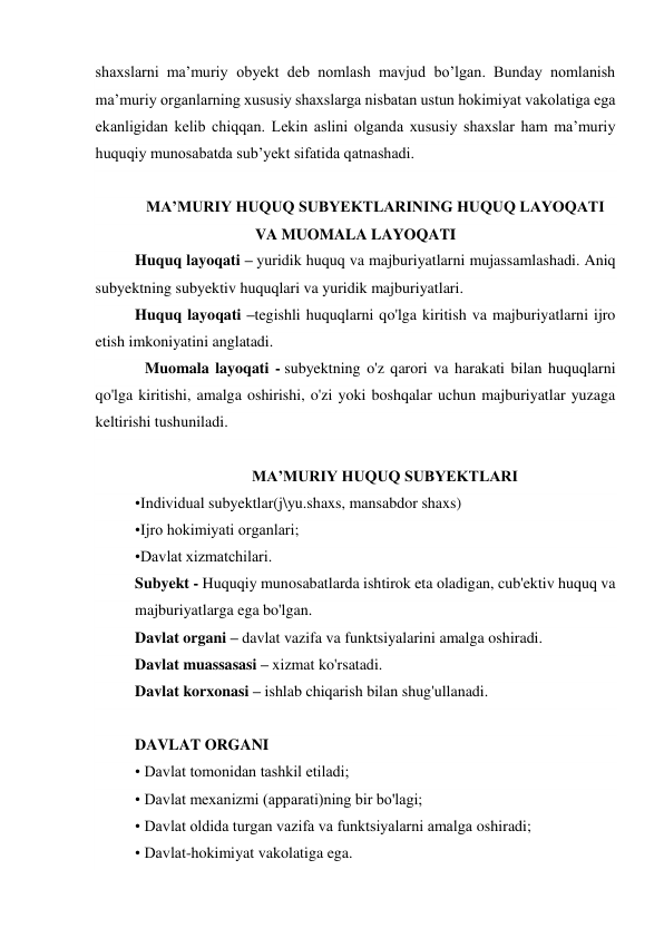 shaxslarni ma’muriy obyekt deb nomlash mavjud bo’lgan. Bunday nomlanish 
ma’muriy organlarning xususiy shaxslarga nisbatan ustun hokimiyat vakolatiga ega 
ekanligidan kelib chiqqan. Lekin aslini olganda xususiy shaxslar ham ma’muriy 
huquqiy munosabatda sub’yekt sifatida qatnashadi. 
  
MA’MURIY HUQUQ SUBYEKTLARINING HUQUQ LAYOQATI 
VA MUOMALA LAYOQATI 
Huquq layoqati – yuridik huquq va majburiyatlarni mujassamlashadi. Aniq 
subyektning subyektiv huquqlari va yuridik majburiyatlari. 
Huquq layoqati –tegishli huquqlarni qo'lga kiritish va majburiyatlarni ijro 
etish imkoniyatini anglatadi. 
  Muomala layoqati - subyektning o'z qarori va harakati bilan huquqlarni 
qo'lga kiritishi, amalga oshirishi, o'zi yoki boshqalar uchun majburiyatlar yuzaga 
keltirishi tushuniladi. 
  
                              MA’MURIY HUQUQ SUBYEKTLARI       
•Individual subyektlar(j\yu.shaxs, mansabdor shaxs) 
•Ijro hokimiyati organlari; 
•Davlat xizmatchilari. 
Subyekt - Huquqiy munosabatlarda ishtirok eta oladigan, cub'ektiv huquq va 
majburiyatlarga ega bo'lgan. 
Davlat organi – davlat vazifa va funktsiyalarini amalga oshiradi. 
Davlat muassasasi – xizmat ko'rsatadi. 
Davlat korxonasi – ishlab chiqarish bilan shug'ullanadi. 
  
DAVLAT ORGANI 
• Davlat tomonidan tashkil etiladi; 
• Davlat mexanizmi (apparati)ning bir bo'lagi; 
• Davlat oldida turgan vazifa va funktsiyalarni amalga oshiradi; 
• Davlat-hokimiyat vakolatiga ega. 
