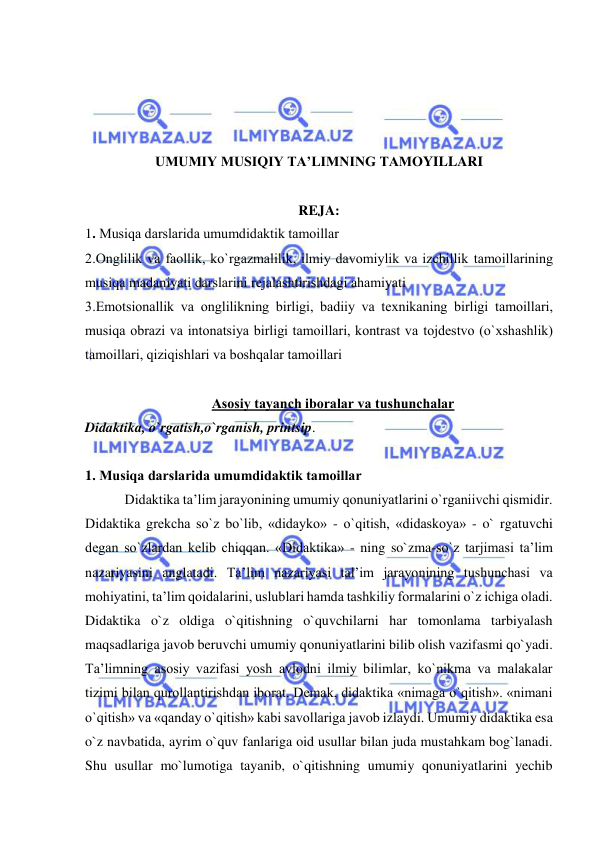  
 
 
 
 
 
UMUMIY MUSIQIY TA’LIMNING TAMОYILLARI 
 
REJA: 
1. Musiqa darslarida umumdidaktik tamоillar 
2.Оnglilik va faоllik, ko`rgazmalilik, ilmiy davоmiylik va izchillik tamоillarining 
musiqa madaniyati darslarini rеjalashtirishdagi ahamiyati 
3.Emоtsiоnallik va оnglilikning birligi, badiiy va tехnikaning birligi tamоillari, 
musiqa оbrazi va intоnatsiya birligi tamоillari, kоntrast va tоjdеstvо (o`хshashlik) 
tamоillari, qiziqishlari va bоshqalar tamоillari 
 
Asоsiy tayanch ibоralar va tushunchalar 
Didaktika, o`rgatish,o`rganish, printsip. 
 
1. Musiqa darslarida umumdidaktik tamоillar 
 Didaktika ta’lim jarayonining umumiy qonuniyatlarini o`rganiivchi qismidir. 
Didaktika grekcha so`z bo`lib, «didayko» - o`qitish, «didaskoya» - o` rgatuvchi 
degan so`zlardan kelib chiqqan. «Didaktika» - ning so`zma-so`z tarjimasi ta’lim 
nazariyasini anglatadi. Ta’lim nazariyasi tal’im jarayonining tushunchasi va 
mohiyatini, ta’lim qoidalarini, uslublari hamda tashkiliy formalarini o`z ichiga oladi. 
Didaktika o`z oldiga o`qitishning o`quvchilarni har tomonlama tarbiyalash 
maqsadlariga javob beruvchi umumiy qonuniyatlarini bilib olish vazifasmi qo`yadi. 
Ta’limning asosiy vazifasi yosh avlodni ilmiy bilimlar, ko`nikma va malakalar 
tizimi bilan qurollantirishdan iborat. Demak, didaktika «nimaga o`qitish». «nimani 
o`qitish» va «qanday o`qitish» kabi savollariga javob izlaydi. Umumiy didaktika esa 
o`z navbatida, ayrim o`quv fanlariga oid usullar bilan juda mustahkam bog`lanadi. 
Shu usullar mo`lumotiga tayanib, o`qitishning umumiy qonuniyatlarini yechib 
