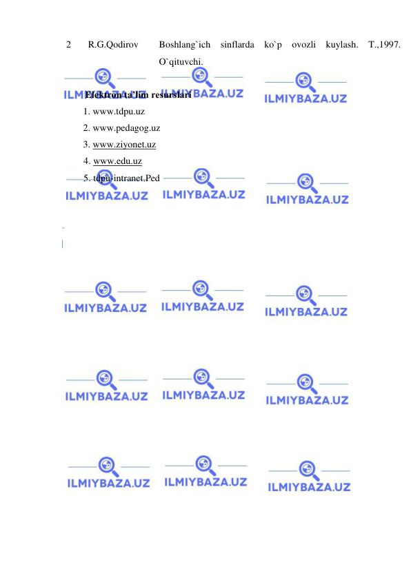  
 
2 
 R.G.Qodirov  
Boshlang`ich sinflarda ko`p ovozli kuylash. T.,1997. 
O`qituvchi. 
 
           Elektron ta’lim resurslari 
 
1. www.tdpu.uz 
 
 
2. www.pedagog.uz 
 
3. www.ziyonet.uz 
4. www.edu.uz 
5. tdpu-intranet.Ped 
 
 
 
 
