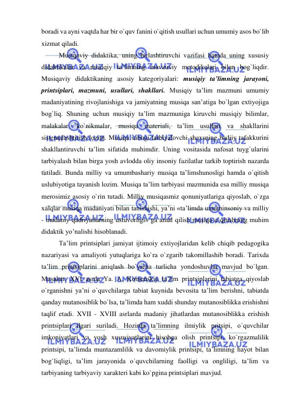  
 
boradi va ayni vaqtda har bir o`quv fanini o`qitish usullari uchun umumiy asos bo`lib 
xizmat qiladi.  
Musiqaviy didaktika, uning birlashtiruvchi vazifasi hamda uning xususiy 
didaktikalar va musiqiy ta’limning mavzuviy metodikalari bilan bog`liqdir. 
Musiqaviy didaktikaning asosiy kategoriyalari: musiqiy ta’limning jarayoni, 
printsiplari, mazmuni, usullari, shakllari. Musiqiy ta’lim mazmuni umumiy 
madaniyatining rivojlanishiga va jamiyatning musiqa san’atiga bo`lgan extiyojiga 
bog`liq. Shuning uchun musiqiy ta’lim mazmuniga kiruvchi musiqiy bilimlar, 
malakalar, ko`nikmalar, musiqa materiali, ta’lim usullari va shakllarini 
sistemalashtirish lozim. Musiqa sabogi tarbiyalovchi shaxsning badiiy tafakkurini 
shakllantiruvchi ta’lim sifatida muhimdir. Uning vositasida nafosat tuyg`ularini 
tarbiyalash bilan birga yosh avlodda oliy insoniy fazilatlar tarkib toptirish nazarda 
tutiladi. Bunda milliy va umumbashariy musiqa ta’limshunosligi hamda o`qitish 
uslubiyotiga tayanish lozim. Musiqa ta’lim tarbiyasi mazmunida esa milliy musiqa 
merosimiz asosiy o`rin tutadi. Milliy musiqasmiz qonuniyatlariga qiyoslab, o`zga 
xalqlar musiqa madaniyati bilan tanishishi, ya’ni «ta’limda umuminsoniy va milliy 
- madaniy qadriyatlarning ustuvorligi» ga amal qilish musiqa o`qitishning muhim 
didaktik yo’nalishi hisoblanadi. 
Ta’lim printsiplari jamiyat ijtimoiy extiyojlaridan kelib chiqib pedagogika 
nazariyasi va amaliyoti yutuqlariga ko`ra o`zgarib takomillashib boradi. Tarixda 
ta’lim printsiplarini aniqlash bo`yicha turlicha yondoshuvlar mavjud bo`lgan. 
Masalan: XVI asrda Ya. A. Komenskiy ta’lim printsiplarini tabiatga qiyoslab 
o`rganishni ya’ni o`quvchilarga tabiat kuynida bevosita ta’lim berishni, tabiatda 
qanday mutanosiblik bo`lsa, ta’limda ham xuddi shunday mutanosiblikka erishishni 
taqlif etadi. XVII - XVIII asrlarda madaniy jihatlardan mutanosiblikka erishish 
printsiplari ilgari suriladi. Hozirda ta’limning ilmiylik pritsipi, o`quvchilar 
imkoniyatlari va yosh xususiyatlarini hisobga olish printsipi, ko`rgazmalilik 
printsipi, ta’limda muntazamlilik va davomiylik printsipi, ta’limning hayot bilan 
bog`liqligi, ta’lim jarayonida o`quvchilarning faolligi va ongliligi, ta’lim va 
tarbiyaning tarbiyaviy xarakteri kabi ko`pgina printsiplari mavjud.  
