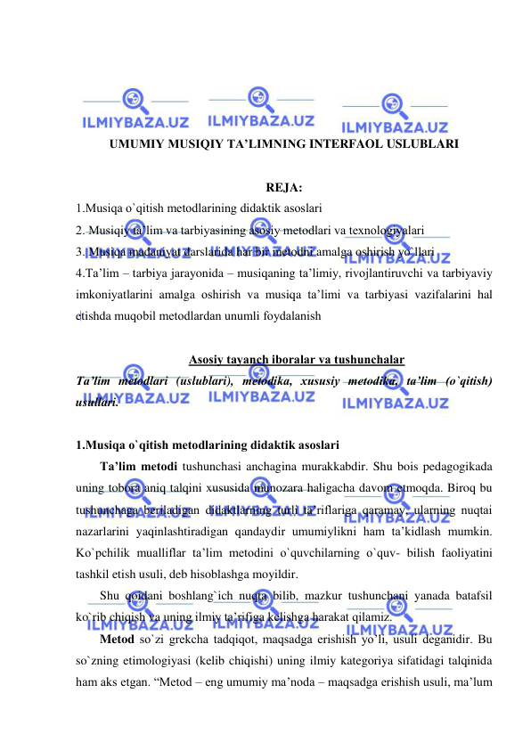  
 
 
 
 
 
UMUMIY MUSIQIY TA’LIMNING INTERFAOL USLUBLARI 
 
REJA: 
1.Musiqa o`qitish mеtоdlarining didaktik asоslari 
2. Musiqiy ta’lim va tarbiyasining asоsiy mеtоdlari va tехnоlоgiyalari 
3. Musiqa madaniyat darslarida har bir mеtоdni amalga оshirish yo`llari 
4.Ta’lim – tarbiya jarayonida – musiqaning ta’limiy, rivоjlantiruvchi va tarbiyaviy 
imkоniyatlarini amalga оshirish va musiqa ta’limi va tarbiyasi vazifalarini hal 
etishda muqоbil mеtоdlardan unumli fоydalanish 
 
Asоsiy tayanch ibоralar va tushunchalar 
Ta’lim metodlari (uslublari), metodika, xususiy metodika, ta’lim (o`qitish) 
usullari.  
 
1.Musiqa o`qitish mеtоdlarining didaktik asоslari 
Ta’lim metodi tushunchasi anchagina murakkabdir. Shu bois pedagogikada 
uning tobora aniq talqini xususida munozara haligacha davom etmoqda. Biroq bu 
tushunchaga beriladigan didaktlarning turli ta’riflariga qaramay, ularning nuqtai 
nazarlarini yaqinlashtiradigan qandaydir umumiylikni ham ta’kidlash mumkin. 
Ko`pchilik mualliflar ta’lim metodini o`quvchilarning o`quv- bilish faoliyatini 
tashkil etish usuli, deb hisoblashga moyildir. 
Shu qoidani boshlang`ich nuqta bilib, mazkur tushunchani yanada batafsil 
ko`rib chiqish va uning ilmiy ta’rifiga kelishga harakat qilamiz. 
Metod so`zi grekcha tadqiqot, maqsadga erishish yo’li, usuli deganidir. Bu 
so`zning etimologiyasi (kelib chiqishi) uning ilmiy kategoriya sifatidagi talqinida 
ham aks etgan. “Metod – eng umumiy ma’noda – maqsadga erishish usuli, ma’lum 
