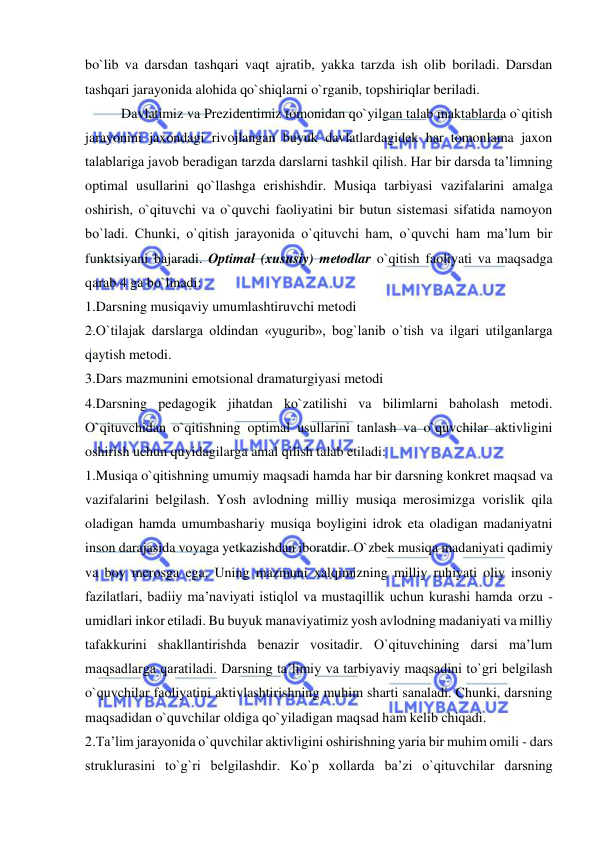  
 
bo`lib va darsdan tashqari vaqt ajratib, yakka tarzda ish olib boriladi. Darsdan 
tashqari jarayonida alohida qo`shiqlarni o`rganib, topshiriqlar beriladi. 
Davlatimiz va Prezidentimiz tomonidan qo`yilgan talab maktablarda o`qitish 
jarayonini jaxondagi rivojlangan buyuk davlatlardagidek har tomonlama jaxon 
talablariga javob beradigan tarzda darslarni tashkil qilish. Har bir darsda ta’limning 
optimal usullarini qo`llashga erishishdir. Musiqa tarbiyasi vazifalarini amalga 
oshirish, o`qituvchi va o`quvchi faoliyatini bir butun sistemasi sifatida namoyon 
bo`ladi. Chunki, o`qitish jarayonida o`qituvchi ham, o`quvchi ham ma’lum bir 
funktsiyani bajaradi. Optimal (xususiy) metodlar o`qitish faoliyati va maqsadga 
qarab 4 ga bo`linadi: 
1.Darsning musiqaviy umumlashtiruvchi metodi 
2.O`tilajak darslarga oldindan «yugurib», bog`lanib o`tish va ilgari utilganlarga 
qaytish metodi.  
3.Dars mazmunini emotsional dramaturgiyasi metodi  
4.Darsning pedagogik jihatdan ko`zatilishi va bilimlarni baholash metodi. 
O`qituvchidan o`qitishning optimal usullarini tanlash va o`quvchilar aktivligini 
oshirish uchun quyidagilarga amal qilish talab etiladi:  
1.Musiqa o`qitishning umumiy maqsadi hamda har bir darsning konkret maqsad va 
vazifalarini belgilash. Yosh avlodning milliy musiqa merosimizga vorislik qila 
oladigan hamda umumbashariy musiqa boyligini idrok eta oladigan madaniyatni 
inson darajasida voyaga yetkazishdan iboratdir. O`zbek musiqa madaniyati qadimiy 
va boy merosga ega. Uning mazmuni xalqimizning milliy ruhiyati oliy insoniy 
fazilatlari, badiiy ma’naviyati istiqlol va mustaqillik uchun kurashi hamda orzu - 
umidlari inkor etiladi. Bu buyuk manaviyatimiz yosh avlodning madaniyati va milliy 
tafakkurini shakllantirishda benazir vositadir. O`qituvchining darsi ma’lum 
maqsadlarga qaratiladi. Darsning ta’limiy va tarbiyaviy maqsadini to`gri belgilash 
o`quvchilar faoliyatini aktivlashtirishning muhim sharti sanaladi. Chunki, darsning 
maqsadidan o`quvchilar oldiga qo`yiladigan maqsad ham kelib chiqadi.  
2.Ta’lim jarayonida o`quvchilar aktivligini oshirishning yaria bir muhim omili - dars 
struklurasini to`g`ri belgilashdir. Ko`p xollarda ba’zi o`qituvchilar darsning 
